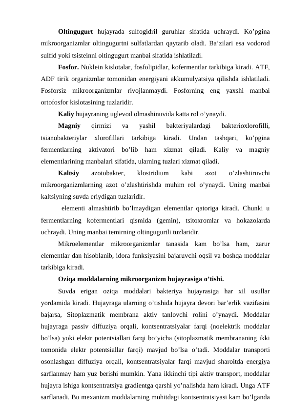 Oltingugurt hujayrada  sulfogidril  guruhlar  sifatida  uchraydi.  Ko’pgina
mikroorganizmlar oltingugurtni sulfatlardan qaytarib oladi. Ba’zilari esa vodorod
sulfid yoki tsisteinni oltingugurt manbai sifatida ishlatiladi.
Fosfor. Nuklein kislotalar, fosfolipidlar, kofermentlar tarkibiga kiradi. ATF,
ADF tirik organizmlar tomonidan energiyani akkumulyatsiya qilishda ishlatiladi.
Fosforsiz  mikroorganizmlar  rivojlanmaydi.  Fosforning  eng  yaxshi  manbai
ortofosfor kislotasining tuzlaridir. 
Kaliy hujayraning uglevod olmashinuvida katta rol o’ynaydi.
Magniy 
qirmizi  va  yashil  bakteriyalardagi
 bakterioxlorofilli,
tsianobakteriylar  xlorofillari  tarkibiga  kiradi.  Undan  tashqari,  ko’pgina
fermentlarning  aktivatori  bo’lib  ham  xizmat  qiladi.  Kaliy  va  magniy
elementlarining manbalari sifatida, ularning tuzlari xizmat qiladi.
Kaltsiy
 azotobakter,  klostridium  kabi  azot
 o’zlashtiruvchi
mikroorganizmlarning azot  o’zlashtirishda muhim rol  o’ynaydi. Uning manbai
kaltsiyning suvda eriydigan tuzlaridir. 
 elementi almashtirib bo’lmaydigan elementlar qatoriga kiradi. Chunki u
fermentlarning  kofermentlari  qismida  (gemin),  tsitoxromlar  va  hokazolarda
uchraydi. Uning manbai temirning oltingugurtli tuzlaridir.
Mikroelementlar  mikroorganizmlar  tanasida  kam  bo’lsa  ham,  zarur
elementlar dan hisoblanib, idora funksiyasini bajaruvchi oqsil va boshqa moddalar
tarkibiga kiradi.
Oziqa moddalarning mikroorganizm hujayrasiga o’tishi.
Suvda  erigan  oziqa  moddalari  bakteriya  hujayrasiga  har  xil  usullar
yordamida kiradi. Hujayraga ularning o’tishida hujayra devori bar’erlik vazifasini
bajarsa,  Sitoplazmatik  membrana  aktiv  tanlovchi  rolini  o’ynaydi.  Moddalar
hujayraga  passiv diffuziya orqali, kontsentratsiyalar farqi (noelektrik moddalar
bo’lsa) yoki elektr potentsiallari farqi bo’yicha (sitoplazmatik membrananing ikki
tomonida  elektr  potentsiallar  farqi)  mavjud  bo’lsa  o’tadi.  Moddalar  transporti
osonlashgan diffuziya orqali,  kontsentratsiyalar farqi mavjud sharoitda energiya
sarflanmay ham yuz berishi mumkin. Yana ikkinchi tipi aktiv transport, moddalar
hujayra ishiga kontsentratsiya gradientga qarshi yo’nalishda ham kiradi. Unga ATF
sarflanadi. Bu mexanizm moddalarning muhitdagi kontsentratsiyasi kam bo’lganda
