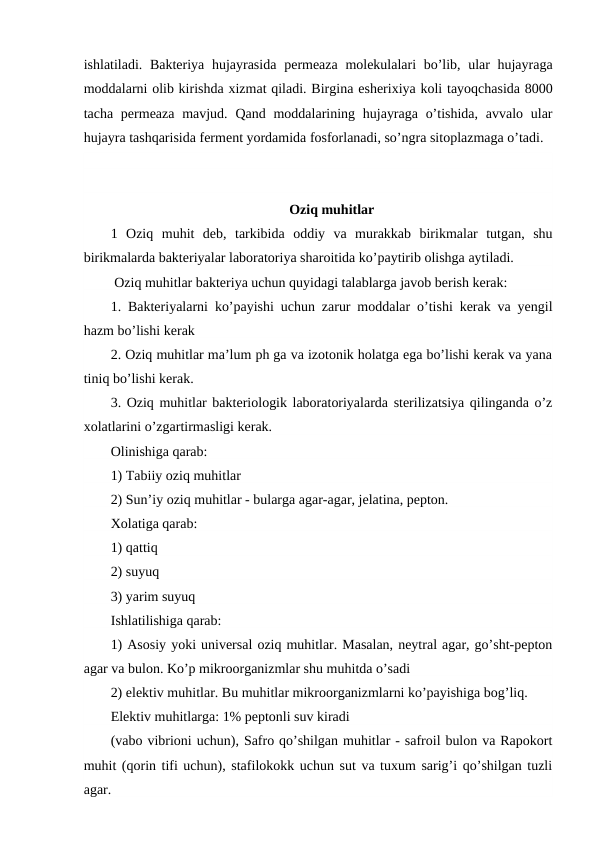 ishlatiladi. Bakteriya hujayrasida  permeaza molekulalari  bo’lib, ular hujayraga
moddalarni olib kirishda xizmat qiladi. Birgina esherixiya koli tayoqchasida 8000
tacha permeaza mavjud. Qand moddalarining hujayraga  o’tishida,  avvalo ular
hujayra tashqarisida ferment yordamida fosforlanadi, so’ngra sitoplazmaga o’tadi.
Oziq muhitlar
1  Oziq  muhit  deb,  tarkibida  oddiy  va  murakkab  birikmalar  tutgan,  shu
birikmalarda bakteriyalar laboratoriya sharoitida ko’paytirib olishga aytiladi. 
 Oziq muhitlar bakteriya uchun quyidagi talablarga javob berish kerak:
1. Bakteriyalarni ko’payishi uchun zarur moddalar o’tishi kerak va yengil
hazm bo’lishi kerak
2. Oziq muhitlar ma’lum ph ga va izotonik holatga ega bo’lishi kerak va yana
tiniq bo’lishi kerak.
3. Oziq muhitlar bakteriologik laboratoriyalarda sterilizatsiya qilinganda o’z
xolatlarini o’zgartirmasligi kerak.
Olinishiga qarab:
1) Tabiiy oziq muhitlar 
2) Sun’iy oziq muhitlar - bularga agar-agar, jelatina, pepton.
Xolatiga qarab:
1) qattiq
2) suyuq 
3) yarim suyuq 
Ishlatilishiga qarab:
1) Asosiy yoki universal oziq muhitlar. Masalan, neytral agar, go’sht-pepton
agar va bulon. Ko’p mikroorganizmlar shu muhitda o’sadi
2) elektiv muhitlar. Bu muhitlar mikroorganizmlarni ko’payishiga bog’liq.
Elektiv muhitlarga: 1% peptonli suv kiradi
(vabo vibrioni uchun), Safro qo’shilgan muhitlar - safroil bulon va Rapokort
muhit (qorin tifi uchun), stafilokokk uchun sut va tuxum sarig’i qo’shilgan tuzli
agar.
