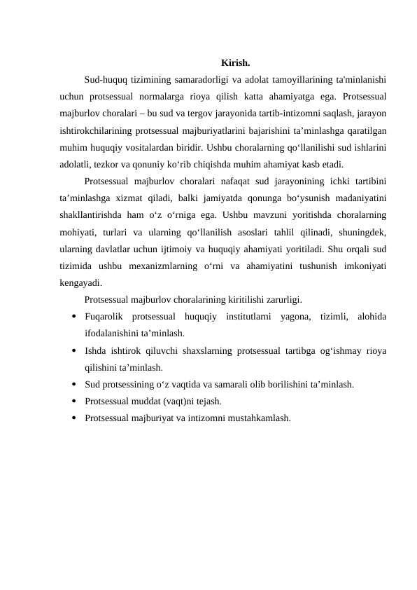 Kirish.
Sud-huquq tizimining samaradorligi va adolat tamoyillarining ta'minlanishi
uchun  protsessual  normalarga  rioya  qilish  katta  ahamiyatga  ega.  Protsessual
majburlov choralari – bu sud va tergov jarayonida tartib-intizomni saqlash, jarayon
ishtirokchilarining protsessual majburiyatlarini bajarishini ta’minlashga qaratilgan
muhim huquqiy vositalardan biridir. Ushbu choralarning qo‘llanilishi sud ishlarini
adolatli, tezkor va qonuniy ko‘rib chiqishda muhim ahamiyat kasb etadi.
Protsessual  majburlov  choralari  nafaqat  sud  jarayonining  ichki  tartibini
ta’minlashga  xizmat  qiladi,  balki  jamiyatda  qonunga  bo‘ysunish  madaniyatini
shakllantirishda ham  o‘z o‘rniga ega. Ushbu  mavzuni  yoritishda  choralarning
mohiyati,  turlari  va  ularning  qo‘llanilish  asoslari  tahlil  qilinadi,  shuningdek,
ularning davlatlar uchun ijtimoiy va huquqiy ahamiyati yoritiladi. Shu orqali sud
tizimida  ushbu  mexanizmlarning  o‘rni  va  ahamiyatini  tushunish  imkoniyati
kengayadi.
Protsessual majburlov choralarining kiritilishi zarurligi.

Fuqarolik  protsessual  huquqiy  institutlarni  yagona,  tizimli,  alohida
ifodalanishini ta’minlash.

Ishda ishtirok qiluvchi shaxslarning protsessual tartibga og‘ishmay rioya
qilishini ta’minlash.

Sud protsessining o‘z vaqtida va samarali olib borilishini ta’minlash.

Protsessual muddat (vaqt)ni tejash.

Protsessual majburiyat va intizomni mustahkamlash.
