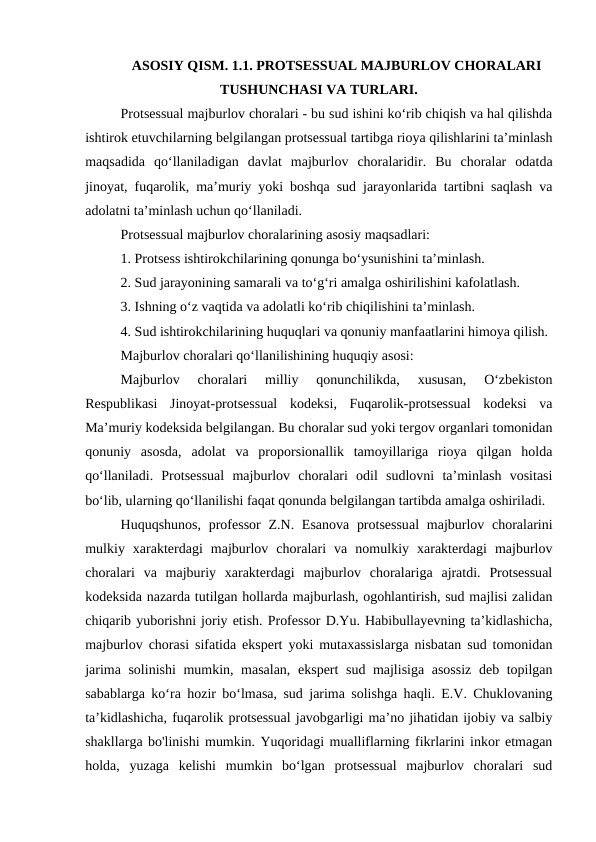ASOSIY QISM. 1.1. PROTSESSUAL MAJBURLOV CHORALARI
TUSHUNCHASI VA TURLARI.
Protsessual majburlov choralari - bu sud ishini ko‘rib chiqish va hal qilishda
ishtirok etuvchilarning belgilangan protsessual tartibga rioya qilishlarini ta’minlash
maqsadida  qo‘llaniladigan  davlat  majburlov  choralaridir.  Bu  choralar  odatda
jinoyat, fuqarolik, ma’muriy yoki boshqa sud jarayonlarida tartibni saqlash va
adolatni ta’minlash uchun qo‘llaniladi.
Protsessual majburlov choralarining asosiy maqsadlari:
1. Protsess ishtirokchilarining qonunga bo‘ysunishini ta’minlash.
2. Sud jarayonining samarali va to‘g‘ri amalga oshirilishini kafolatlash.
3. Ishning o‘z vaqtida va adolatli ko‘rib chiqilishini ta’minlash.
4. Sud ishtirokchilarining huquqlari va qonuniy manfaatlarini himoya qilish.
Majburlov choralari qo‘llanilishining huquqiy asosi:
Majburlov  choralari  milliy  qonunchilikda,  xususan,  O‘zbekiston
Respublikasi  Jinoyat-protsessual  kodeksi,  Fuqarolik-protsessual  kodeksi  va
Ma’muriy kodeksida belgilangan. Bu choralar sud yoki tergov organlari tomonidan
qonuniy  asosda,  adolat  va  proporsionallik  tamoyillariga  rioya  qilgan  holda
qo‘llaniladi.  Protsessual  majburlov  choralari  odil  sudlovni  ta’minlash  vositasi
bo‘lib, ularning qo‘llanilishi faqat qonunda belgilangan tartibda amalga oshiriladi.
Huquqshunos,  professor  Z.N. Esanova  protsessual  majburlov choralarini
mulkiy  xarakterdagi  majburlov  choralari  va  nomulkiy  xarakterdagi  majburlov
choralari  va  majburiy  xarakterdagi  majburlov  choralariga  ajratdi.  Protsessual
kodeksida nazarda tutilgan hollarda majburlash, ogohlantirish, sud majlisi zalidan
chiqarib yuborishni joriy etish. Professor D.Yu. Habibullayevning taʼkidlashicha,
majburlov chorasi sifatida ekspert yoki mutaxassislarga nisbatan sud tomonidan
jarima solinishi  mumkin, masalan, ekspert sud majlisiga asossiz deb topilgan
sabablarga koʻra hozir boʻlmasa, sud jarima solishga haqli. E.V. Chuklovaning
ta’kidlashicha, fuqarolik protsessual javobgarligi ma’no jihatidan ijobiy va salbiy
shakllarga bo'linishi mumkin. Yuqoridagi mualliflarning fikrlarini inkor etmagan
holda,  yuzaga  kelishi  mumkin  bo‘lgan  protsessual  majburlov  choralari  sud

