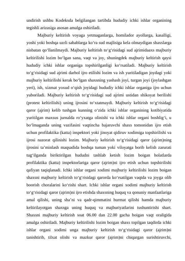 undirish ushbu Kodeksda belgilangan tartibda hududiy ichki ishlar organining
tegishli arizasiga asosan amalga oshiriladi.
Majburiy keltirish voyaga yetmaganlarga, homilador ayollarga, kasalligi,
yoshi yoki boshqa uzrli sabablarga ko‘ra sud majlisiga kela olmaydigan shaxslarga
nisbatan qo‘llanilmaydi. Majburiy keltirish to‘g‘risidagi sud ajrimidaaxs majburiy
keltirilishi lozim bo‘lgan sana, vaqt va joy, shuningdek majburiy keltirish qaysi
hududiy  ichki  ishlar  organiga  topshirilganligi  ko‘rsatiladi.  Majburiy  keltirish
to‘g‘risidagi sud ajrimi darhol ijro etilishi lozim va ish yuritiladigan joydagi yoki
majburiy keltirilishi kerak bo‘lgan shaxsning yashash joyi, turgan joyi (joylashgan
yeri), ish, xizmat yoxud o‘qish joyidagi hududiy ichki ishlar organiga ijro uchun
yuboriladi. Majburiy keltirish to‘g‘risidagi sud ajrimi ustidan shikoyat berilishi
(protest keltirilishi) uning ijrosini to‘xtatmaydi. Majburiy keltirish to‘g‘risidagi
qaror (ajrim) kelib tushgan kunning o‘zida ichki ishlar organining kotibiyatida
yuritilgan maxsus jurnalda ro‘yxatga olinishi va ichki ishlar organi boshlig‘i, u
bo‘lmaganda uning vazifasini vaqtincha bajaruvchi shaxs tomonidan ijro etish
uchun profilaktika (katta) inspektori yoki jinoyat qidiruv xodimiga topshirilishi va
ijrosi nazorat qilinishi lozim. Majburiy keltirish to‘g‘risidagi qaror (ajrim)ning
ijrosini ta’minlash maqsadida boshqa tuman yoki viloyatga borib kelish zarurati
tug‘ilganda  biriktirilgan  hududni  tashlab  ketish  lozim  boigan  holatlarda
profilaktika (katta) inspektorlariga qaror (ajrim)ni ijro etish uchun topshirilishi
qafiyan taqiqlanadi. Ichki ishlar organi xodimi majburiy keltirilishi lozim boigan
shaxsni majburiy keltirish to‘g‘risidagi qarorda ko‘rsatilgan vaqtda va joyga olib
boorish choralarini ko‘rishi shart. Ichki ishlar organi xodimi majburiy keltirish
to‘g‘risidagi qaror (ajrim)ni ijro etishda shaxsning huquq va qonuniy manfaatlariga
amal  qilishi,  uning  sha’ni  va  qadr-qimmatini  hurmat  qilishi  hamda  majburiy
keltirilayotgan  shaxsga  uning  huquq  va  majburiyatlarini  tushuntirishi  shart.
Shaxsni  majburiy keltirish soat  06.00 dan 22.00 gacha boigan vaqt  oraligida
amalga oshiriladi. Majburiy keltirilishi lozim boigan shaxs topilgan taqdirda ichki
ishlar  organi  xodimi  unga  majburiy  keltirish  to‘g‘risidagi  qaror  (ajrim)ni
tanishtirib,  tilxat  olishi  va  mazkur  qaror  (ajrim)ni  chiqargan  surishtiruvchi,
