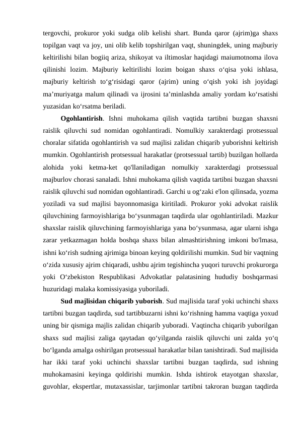 tergovchi, prokuror yoki sudga olib kelishi shart. Bunda qaror (ajrim)ga shaxs
topilgan vaqt va joy, uni olib kelib topshirilgan vaqt, shuningdek, uning majburiy
keltirilishi bilan bogiiq ariza, shikoyat va iltimoslar haqidagi maiumotnoma ilova
qilinishi  lozim.  Majburiy  keltirilishi  lozim  boigan  shaxs  o‘qisa  yoki  ishlasa,
majburiy  keltirish  to‘g‘risidagi  qaror  (ajrim)  uning  o‘qish  yoki  ish  joyidagi
ma’muriyatga malum qilinadi va ijrosini ta’minlashda amaliy yordam ko‘rsatishi
yuzasidan ko‘rsatma beriladi.
Ogohlantirish.  Ishni  muhokama  qilish  vaqtida  tartibni  buzgan  shaxsni
raislik qiluvchi sud nomidan ogohlantiradi. Nomulkiy xarakterdagi protsessual
choralar sifatida ogohlantirish va sud majlisi zalidan chiqarib yuborishni keltirish
mumkin. Ogohlantirish protsessual harakatlar (protsessual tartib) buzilgan hollarda
alohida  yoki  ketma-ket  qo'llaniladigan  nomulkiy  xarakterdagi  protsessual
majburlov chorasi sanaladi. Ishni muhokama qilish vaqtida tartibni buzgan shaxsni
raislik qiluvchi sud nomidan ogohlantiradi. Garchi u og‘zaki e'lon qilinsada, yozma
yoziladi va sud majlisi bayonnomasiga kiritiladi. Prokuror yoki advokat raislik
qiluvchining farmoyishlariga bo‘ysunmagan taqdirda ular ogohlantiriladi. Mazkur
shaxslar raislik qiluvchining farmoyishlariga yana bo‘ysunmasa, agar ularni ishga
zarar yetkazmagan holda boshqa shaxs bilan almashtirishning imkoni bo'lmasa,
ishni ko‘rish sudning ajrimiga binoan keying qoldirilishi mumkin. Sud bir vaqtning
o‘zida xususiy ajrim chiqaradi, ushbu ajrim tegishincha yuqori turuvchi prokurorga
yoki  O‘zbekiston  Respublikasi  Advokatlar  palatasining  hududiy  boshqarmasi
huzuridagi malaka komissiyasiga yuboriladi.
Sud majlisidan chiqarib yuborish. Sud majlisida taraf yoki uchinchi shaxs
tartibni buzgan taqdirda, sud tartibbuzarni ishni ko‘rishning hamma vaqtiga yoxud
uning bir qismiga majlis zalidan chiqarib yuboradi. Vaqtincha chiqarib yuborilgan
shaxs sud majlisi zaliga qaytadan qo‘yilganda raislik qiluvchi uni zalda yo‘q
bo‘lganda amalga oshirilgan protsessual harakatlar bilan tanishtiradi. Sud majlisida
har  ikki  taraf  yoki  uchinchi  shaxslar  tartibni  buzgan  taqdirda,  sud  ishning
muhokamasini  keyinga  qoldirishi  mumkin.  Ishda  ishtirok  etayotgan  shaxslar,
guvohlar, ekspertlar, mutaxassislar, tarjimonlar tartibni takroran buzgan taqdirda
