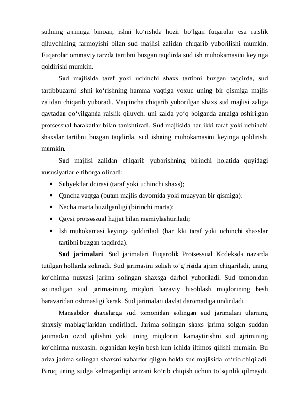 sudning  ajrimiga  binoan,  ishni  ko‘rishda  hozir  bo‘lgan  fuqarolar  esa  raislik
qiluvchining farmoyishi bilan sud majlisi zalidan chiqarib yuborilishi mumkin.
Fuqarolar ommaviy tarzda tartibni buzgan taqdirda sud ish muhokamasini keyinga
qoldirishi mumkin.
Sud  majlisida  taraf  yoki  uchinchi  shaxs  tartibni  buzgan  taqdirda,  sud
tartibbuzarni ishni ko‘rishning hamma vaqtiga yoxud uning bir qismiga majlis
zalidan chiqarib yuboradi. Vaqtincha chiqarib yuborilgan shaxs sud majlisi zaliga
qaytadan qo‘yilganda raislik qiluvchi uni zalda yo‘q boiganda amalga oshirilgan
protsessual harakatlar bilan tanishtiradi. Sud majlisida har ikki taraf yoki uchinchi
shaxslar tartibni buzgan taqdirda, sud ishning muhokamasini keyinga qoldirishi
mumkin.
Sud  majlisi  zalidan  chiqarib  yuborishning  birinchi  holatida  quyidagi
xususiyatlar e’tiborga olinadi:

Subyektlar doirasi (taraf yoki uchinchi shaxs);

Qancha vaqtga (butun majlis davomida yoki muayyan bir qismiga);

Necha marta buzilganligi (birinchi marta);

Qaysi protsessual hujjat bilan rasmiylashtiriladi;

Ish muhokamasi keyinga qoldiriladi (har ikki taraf yoki uchinchi shaxslar
tartibni buzgan taqdirda).
Sud jarimalari. Sud jarimalari Fuqarolik Protsessual Kodeksda nazarda
tutilgan hollarda solinadi. Sud jarimasini solish to‘g‘risida ajrim chiqariladi, uning
ko‘chirma nusxasi  jarima solingan  shaxsga  darhol  yuboriladi. Sud tomonidan
solinadigan  sud  jarimasining  miqdori  bazaviy  hisoblash  miqdorining  besh
baravaridan oshmasligi kerak. Sud jarimalari davlat daromadiga undiriladi.
Mansabdor  shaxslarga  sud  tomonidan  solingan  sud  jarimalari  ularning
shaxsiy mablag‘laridan undiriladi. Jarima solingan shaxs jarima solgan suddan
jarimadan  ozod  qilishni  yoki  uning  miqdorini  kamaytirishni  sud  ajrimining
ko‘chirma nusxasini olganidan keyin besh kun ichida iltimos qilishi mumkin. Bu
ariza jarima solingan shaxsni xabardor qilgan holda sud majlisida ko‘rib chiqiladi.
Biroq uning sudga kelmaganligi arizani ko‘rib chiqish uchun to‘sqinlik qilmaydi.
