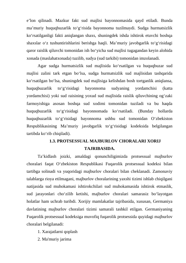 e’lon  qilinadi.  Mazkur  fakt  sud  majlisi  bayonnomasida  qayd  etiladi.  Bunda
ma’muriy huquqbuzarlik to‘g‘risida bayonnoma tuzilmaydi. Sudga hurmatsizlik
ko‘rsatilganligi fakti aniqlangan shaxs, shuningdek ishda ishtirok etuvchi boshqa
shaxslar o‘z tushuntirishlarini berishga haqli. Ma’muriy javobgarlik to‘g‘risidagi
qaror raislik qiluvchi tomonidan ish bo‘yicha sud majlisi tugagandan keyin alohida
xonada (maslahatxonada) tuzilib, sudya (sud tarkibi) tomonidan imzolanadi.
Agar  sudga  hurmatsizlik  sud  majlisida  ko‘rsatilgan  va  huquqbuzar  sud
majlisi  zalini  tark etgan  bo‘lsa,  sudga  hurmatsizlik  sud  majlisidan  tashqarida
ko‘rsatilgan bo‘lsa, shuningdek sud majlisiga kelishdan bosh tortganlik aniqlansa,
huquqbuzarlik  to‘g‘risidagi  bayonnoma  sudyaning  yordamchisi  (katta
yordamchisi) yoki sud raisining yoxud sud majlisida raislik qiluvchining og‘zaki
farmoyishiga  asosan  boshqa  sud  xodimi  tomonidan  tuziladi  va  bu  haqda
huquqbuzarlik  to‘g‘risidagi  bayonnomada  ko‘rsatiladi.  (Bunday  hollarda
huquqbuzarlik  to‘g‘risidagi  bayonnoma  ushbu  sud  tomonidan  O‘zbekiston
Respublikasining  Ma’muriy  javobgarlik  to‘g‘risidagi  kodeksida  belgilangan
tartibda ko‘rib chiqiladi).
1.3. PROTSESSUAL MAJBURLOV CHORALARI XORIJ
TAJRIBASIDA.
Ta’kidlash  joizki,  amaldagi  qonunchiligimizda  protsessual  majburlov
choralari  faqat  O‘zbekiston  Respublikasi  Fuqarolik  protsessual  kodeksi  bilan
tartibga solinadi va yuqoridagi majburlov choralari bilan cheklanadi. Zamonaviy
talablarga rioya etilmagani, majburlov choralarining yaxshi tizimi ishlab chiqilgani
natijasida sud muhokamasi ishtirokchilari sud muhokamasida ishtirok etmaslik,
sud  jarayonlari  cho‘zilib  ketishi,  majburlov  choralari  samarasiz  bo‘layotgan
holatlar ham uchrab turibdi. Xorijiy mamlakatlar tajribasida, xususan, Germaniya
davlatining majburlov choralari tizimi samarali tashkil etilgan. Germaniyaning
Fuqarolik protsessual kodeksiga muvofiq fuqarolik protsessida quyidagi majburlov
choralari belgilanadi:
1. Xarajatlarni qoplash
2. Ma'muriy jarima
