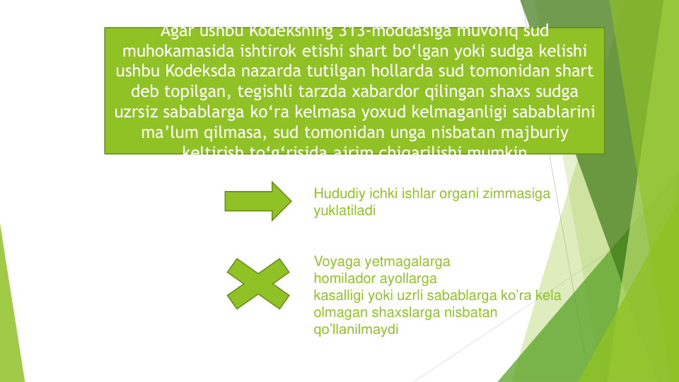 Hududiy ichki ishlar organi zimmasiga
yuklatiladi
Voyaga yetmagalarga
homilador ayollarga
kasalligi yoki uzrli sabablarga ko’ra kela
olmagan shaxslarga nisbatan
qo’llanilmaydi
Agar ushbu Kodeksning 313-moddasiga muvofiq sud
muhokamasida ishtirok etishi shart bo‘lgan yoki sudga kelishi
ushbu Kodeksda nazarda tutilgan hollarda sud tomonidan shart
deb topilgan, tegishli tarzda xabardor qilingan shaxs sudga
uzrsiz sabablarga ko‘ra kelmasa yoxud kelmaganligi sabablarini
ma’lum qilmasa, sud tomonidan unga nisbatan majburiy
keltirish to‘g‘risida ajrim chiqarilishi mumkin
