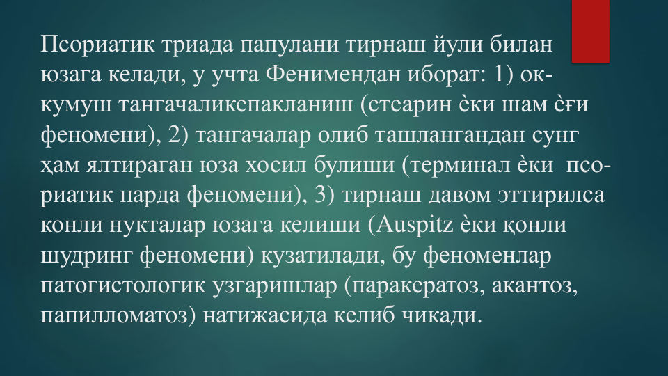 Псориатик триада папулани тирнаш йули билан
юзага келади, у учта Фенимендан иборат: 1) ок-
кумуш тангачаликепакланиш (стеарин ѐки шам ѐғи
феномени), 2) тангачалар олиб ташлангандан сунг
ҳам ялтираган юза хосил булиши (терминал ѐки псо-
риатик парда феномени), 3) тирнаш давом эттирилса
конли нукталар юзага келиши (Auspitz ѐки қонли
шудринг феномени) кузатилади, бу феноменлар
патогистологик узгаришлар (паракератоз, акантоз,  
папилломатоз) натижасида келиб чикади.
