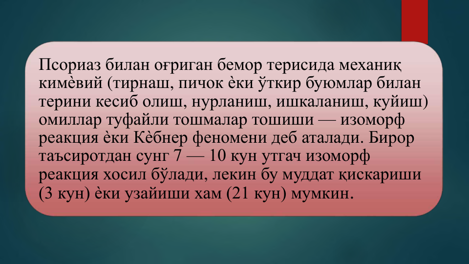 Псориаз билан оғриган бемор терисида механиқ
кимѐвий (тирнаш, пичок ѐки ўткир буюмлар билан
терини кесиб олиш, нурланиш, ишкаланиш, куйиш) 
омиллар туфайли тошмалар тошиши — изоморф 
реакция ѐки Кѐбнер феномени деб аталади. Бирор
таъсиротдан сунг 7 — 10 кун утгач изоморф 
реакция хосил бўлади, лекин бу муддат қискариши
(3 кун) ѐки узайиши хам (21 кун) мумкин.
