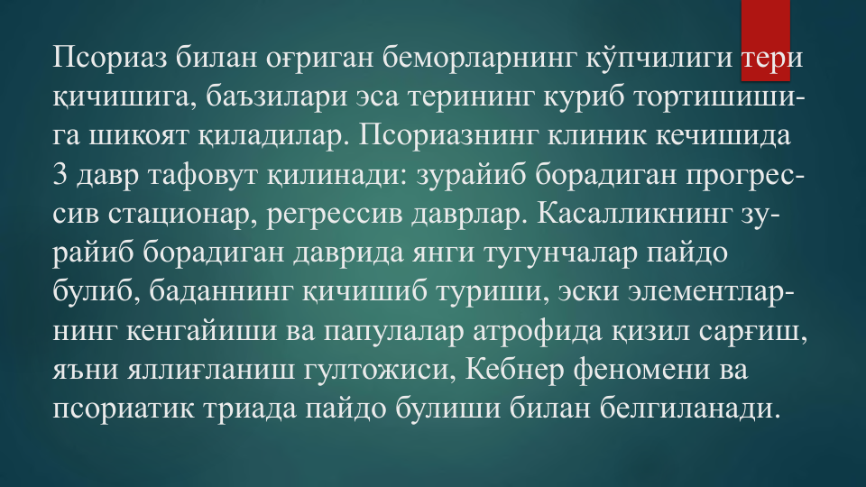 Псориаз билан оғриган беморларнинг кўпчилиги тери
қичишига, баъзилари эса терининг куриб тортишиши-
га шикоят қиладилар. Псориазнинг клиник кечишида
3 давр тафовут қилинади: зурайиб борадиган прогрес-
сив стационар, регрессив даврлар. Касалликнинг зу-
райиб борадиган даврида янги тугунчалар пайдо
булиб, баданнинг қичишиб туриши, эски элементлар-
нинг кенгайиши ва папулалар атрофида қизил сарғиш, 
яъни яллиғланиш гултожиси, Кебнер феномени ва
псориатик триада пайдо булиши билан белгиланади.
