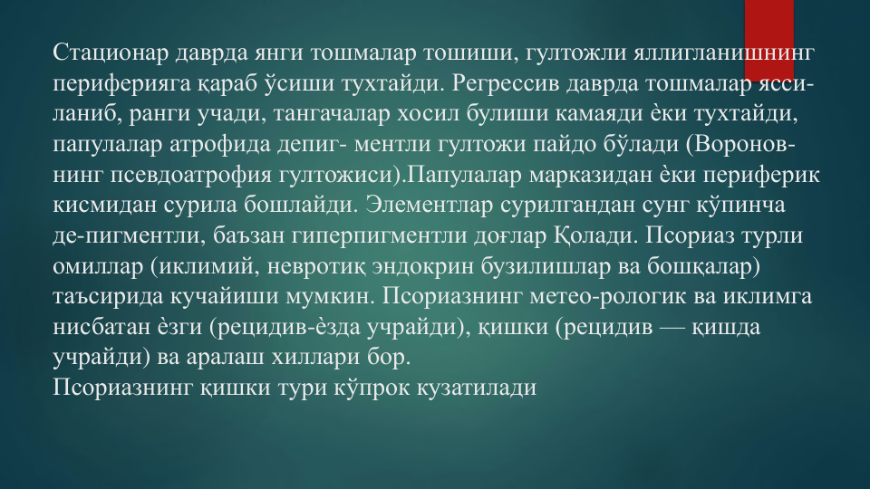 Стационар даврда янги тошмалар тошиши, гултожли яллигланишнинг
периферияга қараб ўсиши тухтайди. Регрессив даврда тошмалар ясси-
ланиб, ранги учади, тангачалар хосил булиши камаяди ѐки тухтайди, 
папулалар атрофида депиг- ментли гултожи пайдо бўлади (Воронов-
нинг псевдоатрофия гултожиси).Папулалар марказидан ѐки периферик
кисмидан сурила бошлайди. Элементлар сурилгандан сунг кўпинча
де-пигментли, баъзан гиперпигментли доғлар Қолади. Псориаз турли
омиллар (иклимий, невротиқ эндокрин бузилишлар ва бошқалар) 
таъсирида кучайиши мумкин. Псориазнинг метео-рологик ва иклимга
нисбатан ѐзги (рецидив-ѐзда учрайди), қишки (рецидив — қишда
учрайди) ва аралаш хиллари бор.  
Псориазнинг қишки тури кўпрок кузатилади
