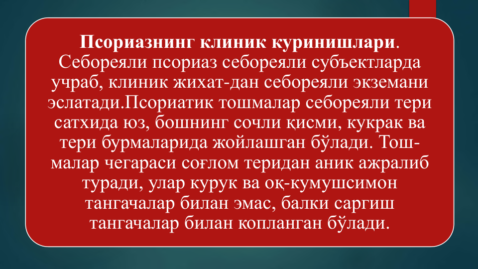 Псориазнинг клиник куринишлари. 
Себореяли псориаз себореяли субъектларда
учраб, клиник жихaт-дан себореяли экземани
эслатади.Псориатик тошмалар себореяли тери
сатхида юз, бошнинг сочли қисми, кукрак ва
тери бурмаларида жойлашган бўлади. Тош-
малар чегараси соғлом теридан аник ажралиб
туради, улар курук ва оқ-кумушсимон
тангачалар билан эмас, балки саргиш
тангачалар билан копланган бўлади.
