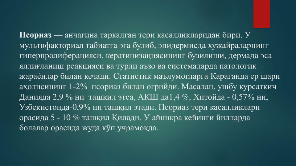 Псориаз — анчагина таркалган тери касалликларидан бири. У 
мультифакториал табиатга эга булиб, эпидермисда хужайраларнинг
гиперпролиферацияси, кератинизациясининг бузилиши, дермада эса
яллиғланиш реакцияси ва турли аъзо ва системаларда патологик
жараѐнлар билан кечади. Статистик маълумогларга Караганда ер шари
аҳолисининг 1-2%  псориаз билан оғрийди. Масалан, ушбу курсаткич
Данияда 2,9 % ни  ташқил этса, АКШ да1,4 %, Хитойда - 0,57% ни, 
Узбекистонда-0,9% ни ташқил этади. Псориаз тери касалликлари
орасида 5 - 10 % ташқил Қилади. У айникра кейинги йилларда
болалар орасида жуда кўп учрамоқда.
