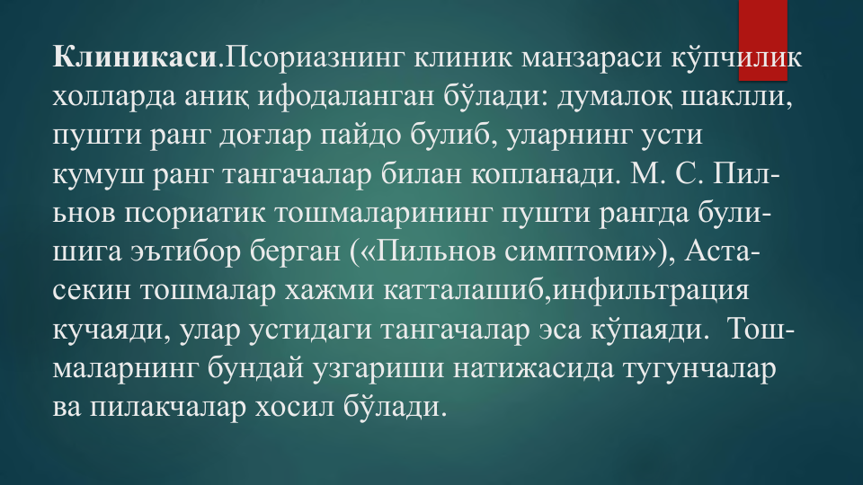 Клиникаси.Псориазнинг клиник манзараси кўпчилик
холларда аниқ ифодаланган бўлади: думалоқ шаклли, 
пушти ранг доғлар пайдо булиб, уларнинг усти
кумуш ранг тангачалар билан копланади. М. С. Пил-
ьнов псориатик тошмаларининг пушти рангда були-
шига эътибор берган («Пильнов симптоми»), Аста-
секин тошмалар хажми катталашиб,инфильтрация
кучаяди, улар устидаги тангачалар эса кўпаяди.  Тош-
маларнинг бундай узгариши натижасида тугунчалар
ва пилакчалар хосил бўлади.
