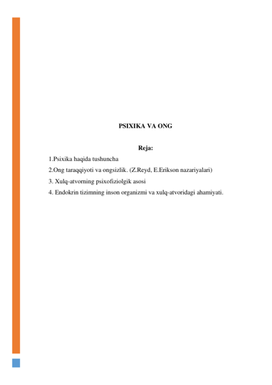  
 
 
 
 
 
 
 
 
PSIXIKA VA ONG 
 
Reja: 
1.Psixika haqida tushuncha 
2.Ong taraqqiyoti va ongsizlik. (Z.Reyd, E.Erikson nazariyalari) 
3. Xulq-atvorning psixofiziolgik asosi 
4. Endokrin tizimning inson organizmi va xulq-atvoridagi ahamiyati. 
 
 
 
 
 
 
 
 
 
 
 
 
 
 
