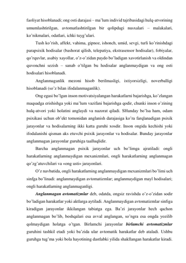 faoliyat hisoblanadi; ong osti darajasi – ma’lum individ tajribasidagi hulq-atvorining 
umumlashtirilgan, avtomatlashtirilgan bir qolipdagi nusxalari – malakalari, 
ko’nikmalari, odatlari, ichki tuyg’ulari. 
Tush ko’rish, affekt, vahima, gipnoz, ishonch, umid, sevgi, turli ko’rinishdagi 
parapsixik hodisalar (bashorat qilish, telepatiya, ekstrasensor hodisalar), fobiyalar, 
qo’rquvlar, asabiy xayollar, o’z-o’zidan paydo bo’ladigan xavotirlanish va oldindan 
quvonchni sezish – sanab o’tilgan bu hodisalar anglanmaydigan va ong osti 
hodisalari hisoblanadi. 
Anglanmaganlik mezoni hisob berilmasligi, ixtiyorsizligi, noverballigi 
hisoblanadi (so’z bilan ifodalanmaganlik). 
Ong egasi bo’lgan inson motivatsiyalangan harakatlarni bajarishga, ko’zlangan 
maqsadga erishishga yoki ma’lum vazifani bajarishga qodir, chunki inson o’zining 
hulq-atvori yoki holatini anglaydi va nazorat qiladi. SHunday bo’lsa ham, odam 
psixikasi uchun ob’ekt tomonidan anglanish darajasiga ko’ra farqlanadigan psixik 
jarayonlar va hodisalarning ikki katta guruhi xosdir. Inson ongida kechishi yoki 
ifodalanishi qisman aks etuvchi psixik jarayonlar va hodisalar. Bunday jarayonlar 
anglanmagan jarayonlar guruhiga taalluqlidir. 
Barcha anglanmagan psixik jarayonlar uch bo’limga ajratiladi: ongli 
harakatlarning anglanmaydigan mexanizmlari, ongli harakatlarning anglanmagan 
qo’zg’atuvchilari va «ong usti» jarayonlari. 
O’z navbatida, ongli harakatlarning anglanmaydigan mexanizmlari bo’limi uch 
sinfga bo’linadi: anglanmaydigan avtomatizmlar; anglanmaydigan mayl hodisalari; 
ongli harakatlarning anglanmaganligi. 
Anglanmagan avtomatizmlar deb, odatda, ongsiz ravishda o’z-o’zidan sodir 
bo’ladigan harakatlar yoki aktlarga aytiladi. Anglanmaydigan avtomatizmlar sinfiga 
kiradigan jarayonlar ikkilangan tabiatga ega. Ba’zi jarayonlar hech qachon 
anglanmagan bo’lib, boshqalari esa avval anglangan, so’ngra esa ongda yozilib 
qolmaydigan holatga o’tgan. Birlamchi jarayonlar birlamchi avtomatizmlar 
guruhini tashkil etadi yoki ba’zida ular avtomatik harakatlar deb ataladi. Ushbu 
guruhga tug’ma yoki bola hayotining dastlabki yilida shakllangan harakatlar kiradi. 
