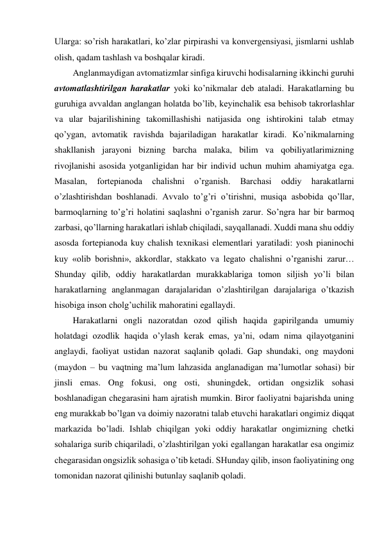 Ularga: so’rish harakatlari, ko’zlar pirpirashi va konvergensiyasi, jismlarni ushlab 
olish, qadam tashlash va boshqalar kiradi. 
Anglanmaydigan avtomatizmlar sinfiga kiruvchi hodisalarning ikkinchi guruhi 
avtomatlashtirilgan harakatlar yoki ko’nikmalar deb ataladi. Harakatlarning bu 
guruhiga avvaldan anglangan holatda bo’lib, keyinchalik esa behisob takrorlashlar 
va ular bajarilishining takomillashishi natijasida ong ishtirokini talab etmay 
qo’ygan, avtomatik ravishda bajariladigan harakatlar kiradi. Ko’nikmalarning 
shakllanish jarayoni bizning barcha malaka, bilim va qobiliyatlarimizning 
rivojlanishi asosida yotganligidan har bir individ uchun muhim ahamiyatga ega. 
Masalan, 
fortepianoda 
chalishni 
o’rganish. 
Barchasi 
oddiy 
harakatlarni 
o’zlashtirishdan boshlanadi. Avvalo to’g’ri o’tirishni, musiqa asbobida qo’llar, 
barmoqlarning to’g’ri holatini saqlashni o’rganish zarur. So’ngra har bir barmoq 
zarbasi, qo’llarning harakatlari ishlab chiqiladi, sayqallanadi. Xuddi mana shu oddiy 
asosda fortepianoda kuy chalish texnikasi elementlari yaratiladi: yosh pianinochi 
kuy «olib borishni», akkordlar, stakkato va legato chalishni o’rganishi zarur… 
Shunday qilib, oddiy harakatlardan murakkablariga tomon siljish yo’li bilan 
harakatlarning anglanmagan darajalaridan o’zlashtirilgan darajalariga o’tkazish 
hisobiga inson cholg’uchilik mahoratini egallaydi. 
Harakatlarni ongli nazoratdan ozod qilish haqida gapirilganda umumiy 
holatdagi ozodlik haqida o’ylash kerak emas, ya’ni, odam nima qilayotganini 
anglaydi, faoliyat ustidan nazorat saqlanib qoladi. Gap shundaki, ong maydoni 
(maydon – bu vaqtning ma’lum lahzasida anglanadigan ma’lumotlar sohasi) bir 
jinsli emas. Ong fokusi, ong osti, shuningdek, ortidan ongsizlik sohasi 
boshlanadigan chegarasini ham ajratish mumkin. Biror faoliyatni bajarishda uning 
eng murakkab bo’lgan va doimiy nazoratni talab etuvchi harakatlari ongimiz diqqat 
markazida bo’ladi. Ishlab chiqilgan yoki oddiy harakatlar ongimizning chetki 
sohalariga surib chiqariladi, o’zlashtirilgan yoki egallangan harakatlar esa ongimiz 
chegarasidan ongsizlik sohasiga o’tib ketadi. SHunday qilib, inson faoliyatining ong 
tomonidan nazorat qilinishi butunlay saqlanib qoladi. 
