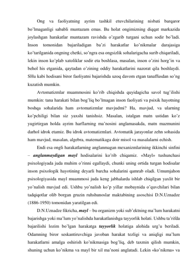 Ong va faoliyatning ayrim tashkil etuvchilarining nisbati barqaror 
bo’lmaganligi sababli muntazam emas. Bu holat ongimizning diqqat markazida 
joylashgan harakatlar muntazam ravishda o’zgarib turgani uchun sodir bo’ladi. 
Inson 
tomonidan 
bajariladigan 
ba’zi 
harakatlar 
ko’nikmalar 
darajasiga 
ko’tarilganida ongning chetki, so’ngra esa ongsizlik sohalarigacha surib chiqariladi, 
lekin inson ko’plab xatoliklar sodir eta boshlasa, masalan, inson o’zini horg’in va 
behol his etganida, qaytadan o’zining oddiy harakatlarini nazorat qila boshlaydi. 
SHu kabi hodisani biror faoliyatni bajarishda uzoq davom etgan tanaffusdan so’ng 
kuzatish mumkin. 
Avtomatizmlar muammosini ko’rib chiqishda quyidagicha savol tug’ilishi 
mumkin: tana harakati bilan bog’liq bo’lmagan inson faoliyati va psixik hayotning 
boshqa sohalarida ham avtomatizmlar mavjudmi? Ha, mavjud, va ularning 
ko’pchiligi bilan siz yaxshi tanishsiz. Masalan, istalgan matn ustidan ko’z 
yugirtirgan holda ayrim harflarning ma’nosini anglamasakda, matn mazmunini 
darhol idrok etamiz. Bu idrok avtomatizmlari. Avtomatik jarayonlar zehn sohasida 
ham mavjud, masalan, algebra, matematikaga doir misol va masalalarni echish. 
Endi esa ongli harakatlarning anglanmagan mexanizmlarining ikkinchi sinfini 
– anglanmaydigan mayl hodisalarini ko’rib chiqamiz. «Mayl» tushunchasi 
psixologiyada juda muhim o’rinni egallaydi, chunki uning ortida turgan hodisalar 
inson psixologik hayotining deyarli barcha sohalarini qamrab oladi. Umumjahon 
psixologiyasida mayl muammosi juda keng jabhalarda ishlab chiqilgan yaxlit bir 
yo’nalish mavjud edi. Ushbu yo’nalish ko’p yillar mobaynida o’quvchilari bilan 
tadqiqotlar olib borgan gruzin ruhshunoslar maktabining asoschisi D.N.Uznadze 
(1886-1950) tomonidan yaratilgan edi. 
D.N.Uznadze fikricha, mayl – bu organizm yoki sub’ektning ma’lum harakatni 
bajarishga yoki ma’lum yo’nalishda harakatlanishga tayyorlik holati. Ushbu ta’rifda 
bajarilishi lozim bo’lgan harakatga tayyorlik holatiga alohida urg’u beriladi. 
Odamning biror seskantiruvchiga javoban harakat tezligi va aniqligi ma’lum 
harakatlarni amalga oshirish ko’nikmasiga bog’liq, deb taxmin qilish mumkin, 
shuning uchun ko’nikma va mayl bir xil ma’noni anglatadi. Lekin «ko’nikma» va 
