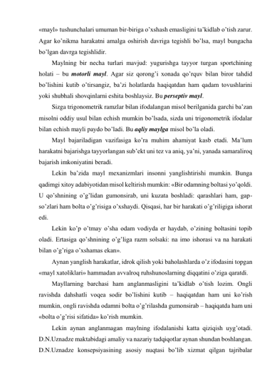 «mayl» tushunchalari umuman bir-biriga o’xshash emasligini ta’kidlab o’tish zarur. 
Agar ko’nikma harakatni amalga oshirish davriga tegishli bo’lsa, mayl bungacha 
bo’lgan davrga tegishlidir. 
Maylning bir necha turlari mavjud: yugurishga tayyor turgan sportchining 
holati – bu motorli mayl. Agar siz qorong’i xonada qo’rquv bilan biror tahdid 
bo’lishini kutib o’tirsangiz, ba’zi holatlarda haqiqatdan ham qadam tovushlarini 
yoki shubhali shovqinlarni eshita boshlaysiz. Bu perseptiv mayl. 
Sizga trigonometrik ramzlar bilan ifodalangan misol berilganida garchi ba’zan 
misolni oddiy usul bilan echish mumkin bo’lsada, sizda uni trigonometrik ifodalar 
bilan echish mayli paydo bo’ladi. Bu aqliy maylga misol bo’la oladi. 
Mayl bajariladigan vazifasiga ko’ra muhim ahamiyat kasb etadi. Ma’lum 
harakatni bajarishga tayyorlangan sub’ekt uni tez va aniq, ya’ni, yanada samaraliroq 
bajarish imkoniyatini beradi. 
Lekin ba’zida mayl mexanizmlari insonni yanglishtirishi mumkin. Bunga 
qadimgi xitoy adabiyotidan misol keltirish mumkin: «Bir odamning boltasi yo’qoldi. 
U qo’shnining o’g’lidan gumonsirab, uni kuzata boshladi: qarashlari ham, gap-
so’zlari ham bolta o’g’risiga o’xshaydi. Qisqasi, har bir harakati o’g’riligiga ishorat 
edi. 
Lekin ko’p o’tmay o’sha odam vodiyda er haydab, o’zining boltasini topib 
oladi. Ertasiga qo’shnining o’g’liga razm solsaki: na imo ishorasi va na harakati 
bilan o’g’riga o’xshamas ekan». 
Aynan yanglish harakatlar, idrok qilish yoki baholashlarda o’z ifodasini topgan 
«mayl xatoliklari» hammadan avvalroq ruhshunoslarning diqqatini o’ziga qaratdi. 
Mayllarning barchasi ham anglanmasligini ta’kidlab o’tish lozim. Ongli 
ravishda dahshatli voqea sodir bo’lishini kutib – haqiqatdan ham uni ko’rish 
mumkin, ongli ravishda odamni bolta o’g’rilashda gumonsirab – haqiqatda ham uni 
«bolta o’g’risi sifatida» ko’rish mumkin. 
Lekin aynan anglanmagan maylning ifodalanishi katta qiziqish uyg’otadi. 
D.N.Uznadze maktabidagi amaliy va nazariy tadqiqotlar aynan shundan boshlangan. 
D.N.Uznadze konsepsiyasining asosiy nuqtasi bo’lib xizmat qilgan tajribalar 
