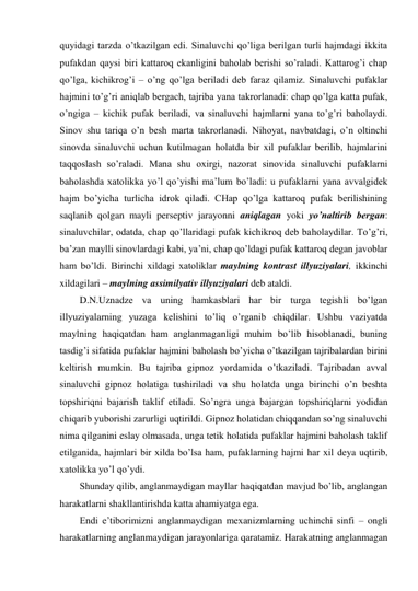 quyidagi tarzda o’tkazilgan edi. Sinaluvchi qo’liga berilgan turli hajmdagi ikkita 
pufakdan qaysi biri kattaroq ekanligini baholab berishi so’raladi. Kattarog’i chap 
qo’lga, kichikrog’i – o’ng qo’lga beriladi deb faraz qilamiz. Sinaluvchi pufaklar 
hajmini to’g’ri aniqlab bergach, tajriba yana takrorlanadi: chap qo’lga katta pufak, 
o’ngiga – kichik pufak beriladi, va sinaluvchi hajmlarni yana to’g’ri baholaydi. 
Sinov shu tariqa o’n besh marta takrorlanadi. Nihoyat, navbatdagi, o’n oltinchi 
sinovda sinaluvchi uchun kutilmagan holatda bir xil pufaklar berilib, hajmlarini 
taqqoslash so’raladi. Mana shu oxirgi, nazorat sinovida sinaluvchi pufaklarni 
baholashda xatolikka yo’l qo’yishi ma’lum bo’ladi: u pufaklarni yana avvalgidek 
hajm bo’yicha turlicha idrok qiladi. CHap qo’lga kattaroq pufak berilishining 
saqlanib qolgan mayli perseptiv jarayonni aniqlagan yoki yo’naltirib bergan: 
sinaluvchilar, odatda, chap qo’llaridagi pufak kichikroq deb baholaydilar. To’g’ri, 
ba’zan maylli sinovlardagi kabi, ya’ni, chap qo’ldagi pufak kattaroq degan javoblar 
ham bo’ldi. Birinchi xildagi xatoliklar maylning kontrast illyuziyalari, ikkinchi 
xildagilari – maylning assimilyativ illyuziyalari deb ataldi. 
D.N.Uznadze va uning hamkasblari har bir turga tegishli bo’lgan 
illyuziyalarning yuzaga kelishini to’liq o’rganib chiqdilar. Ushbu vaziyatda 
maylning haqiqatdan ham anglanmaganligi muhim bo’lib hisoblanadi, buning 
tasdig’i sifatida pufaklar hajmini baholash bo’yicha o’tkazilgan tajribalardan birini 
keltirish mumkin. Bu tajriba gipnoz yordamida o’tkaziladi. Tajribadan avval 
sinaluvchi gipnoz holatiga tushiriladi va shu holatda unga birinchi o’n beshta 
topshiriqni bajarish taklif etiladi. So’ngra unga bajargan topshiriqlarni yodidan 
chiqarib yuborishi zarurligi uqtirildi. Gipnoz holatidan chiqqandan so’ng sinaluvchi 
nima qilganini eslay olmasada, unga tetik holatida pufaklar hajmini baholash taklif 
etilganida, hajmlari bir xilda bo’lsa ham, pufaklarning hajmi har xil deya uqtirib, 
xatolikka yo’l qo’ydi. 
Shunday qilib, anglanmaydigan mayllar haqiqatdan mavjud bo’lib, anglangan 
harakatlarni shakllantirishda katta ahamiyatga ega. 
Endi e’tiborimizni anglanmaydigan mexanizmlarning uchinchi sinfi – ongli 
harakatlarning anglanmaydigan jarayonlariga qaratamiz. Harakatning anglanmagan 
