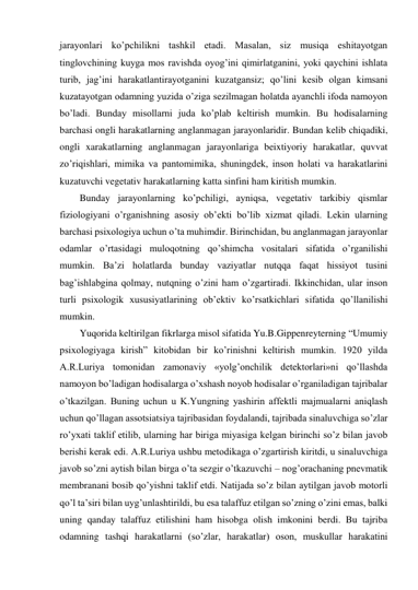 jarayonlari ko’pchilikni tashkil etadi. Masalan, siz musiqa eshitayotgan 
tinglovchining kuyga mos ravishda oyog’ini qimirlatganini, yoki qaychini ishlata 
turib, jag’ini harakatlantirayotganini kuzatgansiz; qo’lini kesib olgan kimsani 
kuzatayotgan odamning yuzida o’ziga sezilmagan holatda ayanchli ifoda namoyon 
bo’ladi. Bunday misollarni juda ko’plab keltirish mumkin. Bu hodisalarning 
barchasi ongli harakatlarning anglanmagan jarayonlaridir. Bundan kelib chiqadiki, 
ongli xarakatlarning anglanmagan jarayonlariga beixtiyoriy harakatlar, quvvat 
zo’riqishlari, mimika va pantomimika, shuningdek, inson holati va harakatlarini 
kuzatuvchi vegetativ harakatlarning katta sinfini ham kiritish mumkin. 
Bunday jarayonlarning ko’pchiligi, ayniqsa, vegetativ tarkibiy qismlar 
fiziologiyani o’rganishning asosiy ob’ekti bo’lib xizmat qiladi. Lekin ularning 
barchasi psixologiya uchun o’ta muhimdir. Birinchidan, bu anglanmagan jarayonlar 
odamlar o’rtasidagi muloqotning qo’shimcha vositalari sifatida o’rganilishi 
mumkin. Ba’zi holatlarda bunday vaziyatlar nutqqa faqat hissiyot tusini 
bag’ishlabgina qolmay, nutqning o’zini ham o’zgartiradi. Ikkinchidan, ular inson 
turli psixologik xususiyatlarining ob’ektiv ko’rsatkichlari sifatida qo’llanilishi 
mumkin. 
Yuqorida keltirilgan fikrlarga misol sifatida Yu.B.Gippenreyterning “Umumiy 
psixologiyaga kirish” kitobidan bir ko’rinishni keltirish mumkin. 1920 yilda 
A.R.Luriya tomonidan zamonaviy «yolg’onchilik detektorlari»ni qo’llashda 
namoyon bo’ladigan hodisalarga o’xshash noyob hodisalar o’rganiladigan tajribalar 
o’tkazilgan. Buning uchun u K.Yungning yashirin affektli majmualarni aniqlash 
uchun qo’llagan assotsiatsiya tajribasidan foydalandi, tajribada sinaluvchiga so’zlar 
ro’yxati taklif etilib, ularning har biriga miyasiga kelgan birinchi so’z bilan javob 
berishi kerak edi. A.R.Luriya ushbu metodikaga o’zgartirish kiritdi, u sinaluvchiga 
javob so’zni aytish bilan birga o’ta sezgir o’tkazuvchi – nog’orachaning pnevmatik 
membranani bosib qo’yishni taklif etdi. Natijada so’z bilan aytilgan javob motorli 
qo’l ta’siri bilan uyg’unlashtirildi, bu esa talaffuz etilgan so’zning o’zini emas, balki 
uning qanday talaffuz etilishini ham hisobga olish imkonini berdi. Bu tajriba 
odamning tashqi harakatlarni (so’zlar, harakatlar) oson, muskullar harakatini 
