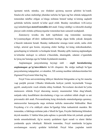 (qomatni tutish, mimika, yuz ifodalar) qiyinroq nazorat qilishini ko’rsatdi. 
Sinaluvchi uchun muhimligi jihatidan turlicha bo’lgan rag’bat sifatida tadqiqotchi 
tomonidan talaffuz etilgan so’zlarga nisbatan betaraf tashqi ta’sirning saqlanib 
qolishida turlicha motorli ta’sirlar qayd etildi. Bunday metodikani A.R.Luriya 
uyg’unlashtirilgan motorli metodika deb atadi. Uning validligi va ishonchli ekanligi 
jinoyat sodir etishda ayblanayotganlar tomonidan ham samarali tasdiqlandi. 
Zamonaviy texnika shu kabi tajribalarni ong tomonidan nazoratga 
bo’ysunmaydigan ob’ektiv indikatorlarni hisobga olgan holda yuksak darajada 
o’tkazish imkonini beradi. Bunday indikatorlar sirasiga tomir urishi, nafas olish 
tezligi, arterial qon bosim, miyaning elektr faolligi, ko’zning mikroharakatlari, 
qorachiqning ta’sirlanishi va boshqalar kiradi. Shunday qilib, kamroq anglanadigan 
ta’sirlardan muloqot va axborot o’tkazishda, shuningdek, odamni o’rganishda 
ko’proq ma’lumotga ega bo’lishda foydalanish mumkin. 
Anglanmagan jarayonlarning keyingi sinfi 
– ongli harakatlarning 
anglanmagan qo’zg’atuvchilarini ko’rib chiqamiz. Bu sinfga taalluqli bo’lgan 
jarayonlarning tadqiqotlari, avvalambor, XX asrning mashhur ruhshunoslaridan biri 
Zigmund Freyd nomi bilan bog’liq. 
Freyd Vena universitetining tibbiyot fakultetini bitirgandan so’ng bir muncha 
vaqt parijlik psixiatr J.Sharko klinikasida faoliyat yuritdi, keyinchalik Venaga 
qaytib, amaliyotchi vrach sifatida ishlay boshladi. Nevrozlarni davolash bo’yicha 
mutaxassis sifatida Freyd shaxsning nazariy muammolari bilan shug’ullandi, 
natijada ruhiy kasalliklarni davolashning o’ziga xos uslubini ishlab chiqdi va uni 
psixoanaliz deb atadi. Psixoanalizning keng doiralarda ommalashganiga qaramay, 
mutaxassislar hanuzgacha unga nisbatan turlicha munosabat bildiradilar. Buni 
Freydning o’zi o’ta ziddiyali odam bo’lganligi bilan tushuntirish mumkin. Bir 
tomondan, u faktlarga nisbatan juda e’tiborli bo’lgan, Freydni faktlarning bilimdoni 
deyish mumkin. U faktlar bilan juda oqilona va puxtalik bilan ish yuritadi, qiziqarli 
tarzda umumlashtiradi, ilg’or nazariy qoidalarni ilgari suradi va ularni faktlar 
yordamida qayta isbotlaydi. Ikkinchi tomondan, Freyd matnlarida ko’pgina 
asoslanmagan nazariy qoidalar keltiriladi. Freyd bilan yaqindan tanish 
