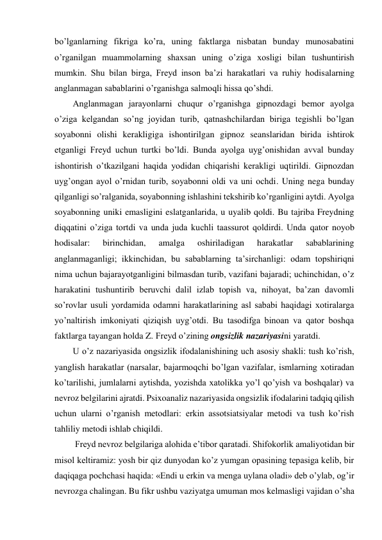 bo’lganlarning fikriga ko’ra, uning faktlarga nisbatan bunday munosabatini 
o’rganilgan muammolarning shaxsan uning o’ziga xosligi bilan tushuntirish 
mumkin. Shu bilan birga, Freyd inson ba’zi harakatlari va ruhiy hodisalarning 
anglanmagan sabablarini o’rganishga salmoqli hissa qo’shdi. 
Anglanmagan jarayonlarni chuqur o’rganishga gipnozdagi bemor ayolga 
o’ziga kelgandan so’ng joyidan turib, qatnashchilardan biriga tegishli bo’lgan 
soyabonni olishi kerakligiga ishontirilgan gipnoz seanslaridan birida ishtirok 
etganligi Freyd uchun turtki bo’ldi. Bunda ayolga uyg’onishidan avval bunday 
ishontirish o’tkazilgani haqida yodidan chiqarishi kerakligi uqtirildi. Gipnozdan 
uyg’ongan ayol o’rnidan turib, soyabonni oldi va uni ochdi. Uning nega bunday 
qilganligi so’ralganida, soyabonning ishlashini tekshirib ko’rganligini aytdi. Ayolga 
soyabonning uniki emasligini eslatganlarida, u uyalib qoldi. Bu tajriba Freydning 
diqqatini o’ziga tortdi va unda juda kuchli taassurot qoldirdi. Unda qator noyob 
hodisalar: 
birinchidan, 
amalga 
oshiriladigan 
harakatlar 
sabablarining 
anglanmaganligi; ikkinchidan, bu sabablarning ta’sirchanligi: odam topshiriqni 
nima uchun bajarayotganligini bilmasdan turib, vazifani bajaradi; uchinchidan, o’z 
harakatini tushuntirib beruvchi dalil izlab topish va, nihoyat, ba’zan davomli 
so’rovlar usuli yordamida odamni harakatlarining asl sababi haqidagi xotiralarga 
yo’naltirish imkoniyati qiziqish uyg’otdi. Bu tasodifga binoan va qator boshqa 
faktlarga tayangan holda Z. Freyd o’zining ongsizlik nazariyasini yaratdi. 
U o’z nazariyasida ongsizlik ifodalanishining uch asosiy shakli: tush ko’rish, 
yanglish harakatlar (narsalar, bajarmoqchi bo’lgan vazifalar, ismlarning xotiradan 
ko’tarilishi, jumlalarni aytishda, yozishda xatolikka yo’l qo’yish va boshqalar) va 
nevroz belgilarini ajratdi. Psixoanaliz nazariyasida ongsizlik ifodalarini tadqiq qilish 
uchun ularni o’rganish metodlari: erkin assotsiatsiyalar metodi va tush ko’rish 
tahliliy metodi ishlab chiqildi. 
 Freyd nevroz belgilariga alohida e’tibor qaratadi. Shifokorlik amaliyotidan bir 
misol keltiramiz: yosh bir qiz dunyodan ko’z yumgan opasining tepasiga kelib, bir 
daqiqaga pochchasi haqida: «Endi u erkin va menga uylana oladi» deb o’ylab, og’ir 
nevrozga chalingan. Bu fikr ushbu vaziyatga umuman mos kelmasligi vajidan o’sha 
