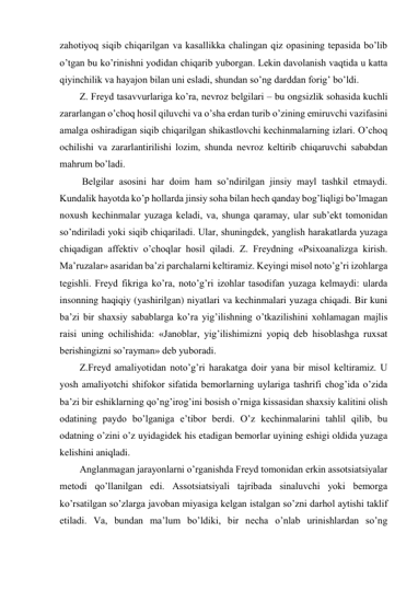 zahotiyoq siqib chiqarilgan va kasallikka chalingan qiz opasining tepasida bo’lib 
o’tgan bu ko’rinishni yodidan chiqarib yuborgan. Lekin davolanish vaqtida u katta 
qiyinchilik va hayajon bilan uni esladi, shundan so’ng darddan forig’ bo’ldi. 
Z. Freyd tasavvurlariga ko’ra, nevroz belgilari – bu ongsizlik sohasida kuchli 
zararlangan o’choq hosil qiluvchi va o’sha erdan turib o’zining emiruvchi vazifasini 
amalga oshiradigan siqib chiqarilgan shikastlovchi kechinmalarning izlari. O’choq 
ochilishi va zararlantirilishi lozim, shunda nevroz keltirib chiqaruvchi sababdan 
mahrum bo’ladi. 
 Belgilar asosini har doim ham so’ndirilgan jinsiy mayl tashkil etmaydi. 
Kundalik hayotda ko’p hollarda jinsiy soha bilan hech qanday bog’liqligi bo’lmagan 
noxush kechinmalar yuzaga keladi, va, shunga qaramay, ular sub’ekt tomonidan 
so’ndiriladi yoki siqib chiqariladi. Ular, shuningdek, yanglish harakatlarda yuzaga 
chiqadigan affektiv o’choqlar hosil qiladi. Z. Freydning «Psixoanalizga kirish. 
Ma’ruzalar» asaridan ba’zi parchalarni keltiramiz. Keyingi misol noto’g’ri izohlarga 
tegishli. Freyd fikriga ko’ra, noto’g’ri izohlar tasodifan yuzaga kelmaydi: ularda 
insonning haqiqiy (yashirilgan) niyatlari va kechinmalari yuzaga chiqadi. Bir kuni 
ba’zi bir shaxsiy sabablarga ko’ra yig’ilishning o’tkazilishini xohlamagan majlis 
raisi uning ochilishida: «Janoblar, yig’ilishimizni yopiq deb hisoblashga ruxsat 
berishingizni so’rayman» deb yuboradi. 
Z.Freyd amaliyotidan noto’g’ri harakatga doir yana bir misol keltiramiz. U 
yosh amaliyotchi shifokor sifatida bemorlarning uylariga tashrifi chog’ida o’zida 
ba’zi bir eshiklarning qo’ng’irog’ini bosish o’rniga kissasidan shaxsiy kalitini olish 
odatining paydo bo’lganiga e’tibor berdi. O’z kechinmalarini tahlil qilib, bu 
odatning o’zini o’z uyidagidek his etadigan bemorlar uyining eshigi oldida yuzaga 
kelishini aniqladi. 
Anglanmagan jarayonlarni o’rganishda Freyd tomonidan erkin assotsiatsiyalar 
metodi qo’llanilgan edi. Assotsiatsiyali tajribada sinaluvchi yoki bemorga 
ko’rsatilgan so’zlarga javoban miyasiga kelgan istalgan so’zni darhol aytishi taklif 
etiladi. Va, bundan ma’lum bo’ldiki, bir necha o’nlab urinishlardan so’ng 
