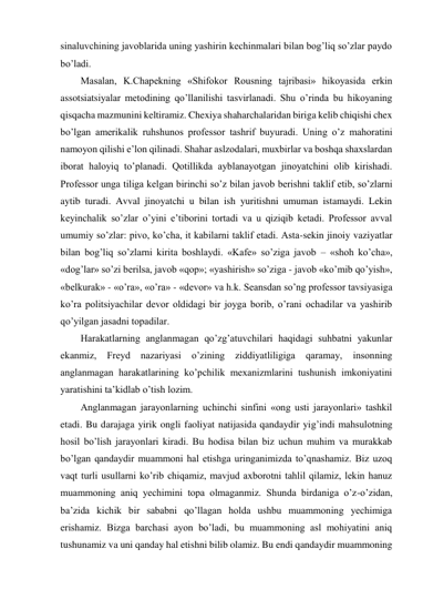 sinaluvchining javoblarida uning yashirin kechinmalari bilan bog’liq so’zlar paydo 
bo’ladi. 
Masalan, K.Chapekning «Shifokor Rousning tajribasi» hikoyasida erkin 
assotsiatsiyalar metodining qo’llanilishi tasvirlanadi. Shu o’rinda bu hikoyaning 
qisqacha mazmunini keltiramiz. Chexiya shaharchalaridan biriga kelib chiqishi chex 
bo’lgan amerikalik ruhshunos professor tashrif buyuradi. Uning o’z mahoratini 
namoyon qilishi e’lon qilinadi. Shahar aslzodalari, muxbirlar va boshqa shaxslardan 
iborat haloyiq to’planadi. Qotillikda ayblanayotgan jinoyatchini olib kirishadi. 
Professor unga tiliga kelgan birinchi so’z bilan javob berishni taklif etib, so’zlarni 
aytib turadi. Avval jinoyatchi u bilan ish yuritishni umuman istamaydi. Lekin 
keyinchalik so’zlar o’yini e’tiborini tortadi va u qiziqib ketadi. Professor avval 
umumiy so’zlar: pivo, ko’cha, it kabilarni taklif etadi. Asta-sekin jinoiy vaziyatlar 
bilan bog’liq so’zlarni kirita boshlaydi. «Kafe» so’ziga javob – «shoh ko’cha», 
«dog’lar» so’zi berilsa, javob «qop»; «yashirish» so’ziga - javob «ko’mib qo’yish», 
«belkurak» - «o’ra», «o’ra» - «devor» va h.k. Seansdan so’ng professor tavsiyasiga 
ko’ra politsiyachilar devor oldidagi bir joyga borib, o’rani ochadilar va yashirib 
qo’yilgan jasadni topadilar. 
Harakatlarning anglanmagan qo’zg’atuvchilari haqidagi suhbatni yakunlar 
ekanmiz, 
Freyd 
nazariyasi 
o’zining 
ziddiyatliligiga 
qaramay, 
insonning 
anglanmagan harakatlarining ko’pchilik mexanizmlarini tushunish imkoniyatini 
yaratishini ta’kidlab o’tish lozim. 
Anglanmagan jarayonlarning uchinchi sinfini «ong usti jarayonlari» tashkil 
etadi. Bu darajaga yirik ongli faoliyat natijasida qandaydir yig’indi mahsulotning 
hosil bo’lish jarayonlari kiradi. Bu hodisa bilan biz uchun muhim va murakkab 
bo’lgan qandaydir muammoni hal etishga uringanimizda to’qnashamiz. Biz uzoq 
vaqt turli usullarni ko’rib chiqamiz, mavjud axborotni tahlil qilamiz, lekin hanuz 
muammoning aniq yechimini topa olmaganmiz. Shunda birdaniga o’z-o’zidan, 
ba’zida kichik bir sababni qo’llagan holda ushbu muammoning yechimiga 
erishamiz. Bizga barchasi ayon bo’ladi, bu muammoning asl mohiyatini aniq 
tushunamiz va uni qanday hal etishni bilib olamiz. Bu endi qandaydir muammoning 
