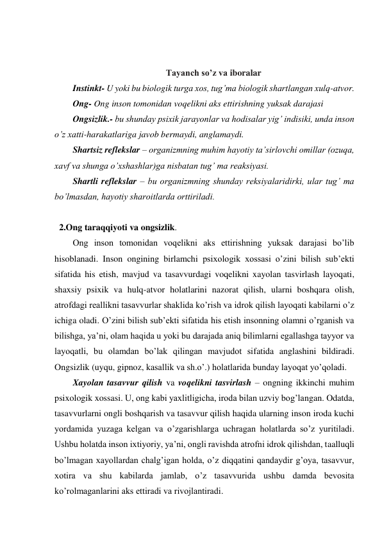  
 
Tayanch so’z va iboralar 
Instinkt- U yoki bu biologik turga xos, tug’ma biologik shartlangan xulq-atvor. 
Ong- Ong inson tomonidan voqelikni aks ettirishning yuksak darajasi 
Ongsizlik.- bu shunday psixik jarayonlar va hodisalar yig’ indisiki, unda inson 
o’z xatti-harakatlariga javob bermaydi, anglamaydi. 
Shartsiz reflekslar – organizmning muhim hayotiy ta’sirlovchi omillar (ozuqa, 
xavf va shunga o’xshashlar)ga nisbatan tug’ ma reaksiyasi. 
Shartli reflekslar – bu organizmning shunday reksiyalaridirki, ular tug’ ma 
bo’lmasdan, hayotiy sharoitlarda orttiriladi. 
 
 
2.Ong taraqqiyoti va ongsizlik.  
Ong inson tomonidan voqelikni aks ettirishning yuksak darajasi bo’lib 
hisoblanadi. Inson ongining birlamchi psixologik xossasi o’zini bilish sub’ekti 
sifatida his etish, mavjud va tasavvurdagi voqelikni xayolan tasvirlash layoqati, 
shaxsiy psixik va hulq-atvor holatlarini nazorat qilish, ularni boshqara olish, 
atrofdagi reallikni tasavvurlar shaklida ko’rish va idrok qilish layoqati kabilarni o’z 
ichiga oladi. O’zini bilish sub’ekti sifatida his etish insonning olamni o’rganish va 
bilishga, ya’ni, olam haqida u yoki bu darajada aniq bilimlarni egallashga tayyor va 
layoqatli, bu olamdan bo’lak qilingan mavjudot sifatida anglashini bildiradi. 
Ongsizlik (uyqu, gipnoz, kasallik va sh.o’.) holatlarida bunday layoqat yo’qoladi. 
Xayolan tasavvur qilish va voqelikni tasvirlash – ongning ikkinchi muhim 
psixologik xossasi. U, ong kabi yaxlitligicha, iroda bilan uzviy bog’langan. Odatda, 
tasavvurlarni ongli boshqarish va tasavvur qilish haqida ularning inson iroda kuchi 
yordamida yuzaga kelgan va o’zgarishlarga uchragan holatlarda so’z yuritiladi. 
Ushbu holatda inson ixtiyoriy, ya’ni, ongli ravishda atrofni idrok qilishdan, taalluqli 
bo’lmagan xayollardan chalg’igan holda, o’z diqqatini qandaydir g’oya, tasavvur, 
xotira va shu kabilarda jamlab, o’z tasavvurida ushbu damda bevosita 
ko’rolmaganlarini aks ettiradi va rivojlantiradi. 
