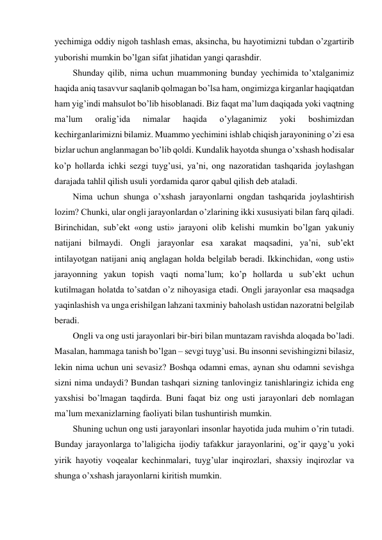 yechimiga oddiy nigoh tashlash emas, aksincha, bu hayotimizni tubdan o’zgartirib 
yuborishi mumkin bo’lgan sifat jihatidan yangi qarashdir. 
Shunday qilib, nima uchun muammoning bunday yechimida to’xtalganimiz 
haqida aniq tasavvur saqlanib qolmagan bo’lsa ham, ongimizga kirganlar haqiqatdan 
ham yig’indi mahsulot bo’lib hisoblanadi. Biz faqat ma’lum daqiqada yoki vaqtning 
ma’lum 
oralig’ida 
nimalar 
haqida 
o’ylaganimiz 
yoki 
boshimizdan 
kechirganlarimizni bilamiz. Muammo yechimini ishlab chiqish jarayonining o’zi esa 
bizlar uchun anglanmagan bo’lib qoldi. Kundalik hayotda shunga o’xshash hodisalar 
ko’p hollarda ichki sezgi tuyg’usi, ya’ni, ong nazoratidan tashqarida joylashgan 
darajada tahlil qilish usuli yordamida qaror qabul qilish deb ataladi. 
Nima uchun shunga o’xshash jarayonlarni ongdan tashqarida joylashtirish 
lozim? Chunki, ular ongli jarayonlardan o’zlarining ikki xususiyati bilan farq qiladi. 
Birinchidan, sub’ekt «ong usti» jarayoni olib kelishi mumkin bo’lgan yakuniy 
natijani bilmaydi. Ongli jarayonlar esa xarakat maqsadini, ya’ni, sub’ekt 
intilayotgan natijani aniq anglagan holda belgilab beradi. Ikkinchidan, «ong usti» 
jarayonning yakun topish vaqti noma’lum; ko’p hollarda u sub’ekt uchun 
kutilmagan holatda to’satdan o’z nihoyasiga etadi. Ongli jarayonlar esa maqsadga 
yaqinlashish va unga erishilgan lahzani taxminiy baholash ustidan nazoratni belgilab 
beradi. 
Ongli va ong usti jarayonlari bir-biri bilan muntazam ravishda aloqada bo’ladi. 
Masalan, hammaga tanish bo’lgan – sevgi tuyg’usi. Bu insonni sevishingizni bilasiz, 
lekin nima uchun uni sevasiz? Boshqa odamni emas, aynan shu odamni sevishga 
sizni nima undaydi? Bundan tashqari sizning tanlovingiz tanishlaringiz ichida eng 
yaxshisi bo’lmagan taqdirda. Buni faqat biz ong usti jarayonlari deb nomlagan 
ma’lum mexanizlarning faoliyati bilan tushuntirish mumkin. 
Shuning uchun ong usti jarayonlari insonlar hayotida juda muhim o’rin tutadi. 
Bunday jarayonlarga to’laligicha ijodiy tafakkur jarayonlarini, og’ir qayg’u yoki 
yirik hayotiy voqealar kechinmalari, tuyg’ular inqirozlari, shaxsiy inqirozlar va 
shunga o’xshash jarayonlarni kiritish mumkin. 
