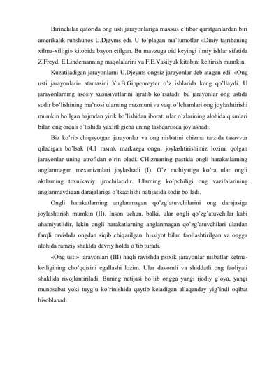 Birinchilar qatorida ong usti jarayonlariga maxsus e’tibor qaratganlardan biri 
amerikalik ruhshunos U.Djeyms edi. U to’plagan ma’lumotlar «Diniy tajribaning 
xilma-xilligi» kitobida bayon etilgan. Bu mavzuga oid keyingi ilmiy ishlar sifatida 
Z.Freyd, E.Lindemanning maqolalarini va F.E.Vasilyuk kitobini keltirish mumkin. 
Kuzatiladigan jarayonlarni U.Djeyms ongsiz jarayonlar deb atagan edi. «Ong 
usti jarayonlari» atamasini Yu.B.Gippenreyter o’z ishlarida keng qo’llaydi. U 
jarayonlarning asosiy xususiyatlarini ajratib ko’rsatadi: bu jarayonlar ong ustida 
sodir bo’lishining ma’nosi ularning mazmuni va vaqt o’lchamlari ong joylashtirishi 
mumkin bo’lgan hajmdan yirik bo’lishidan iborat; ular o’zlarining alohida qismlari 
bilan ong orqali o’tishida yaxlitligicha uning tashqarisida joylashadi. 
Biz ko’rib chiqayotgan jarayonlar va ong nisbatini chizma tarzida tasavvur 
qiladigan bo’lsak (4.1 rasm), markazga ongni joylashtirishimiz lozim, qolgan 
jarayonlar uning atrofidan o’rin oladi. CHizmaning pastida ongli harakatlarning 
anglanmagan mexanizmlari joylashadi (I). O’z mohiyatiga ko’ra ular ongli 
aktlarning texnikaviy ijrochilaridir. Ularning ko’pchiligi ong vazifalarining 
anglanmaydigan darajalariga o’tkazilishi natijasida sodir bo’ladi. 
Ongli harakatlarning anglanmagan qo’zg’atuvchilarini ong darajasiga 
joylashtirish mumkin (II). Inson uchun, balki, ular ongli qo’zg’atuvchilar kabi 
ahamiyatlidir, lekin ongli harakatlarning anglanmagan qo’zg’atuvchilari ulardan 
farqli ravishda ongdan siqib chiqarilgan, hissiyot bilan faollashtirilgan va ongga 
alohida ramziy shaklda davriy holda o’tib turadi. 
«Ong usti» jarayonlari (III) haqli ravishda psixik jarayonlar nisbatlar ketma-
ketligining cho’qqisini egallashi lozim. Ular davomli va shiddatli ong faoliyati 
shaklida rivojlantiriladi. Buning natijasi bo’lib ongga yangi ijodiy g’oya, yangi 
munosabat yoki tuyg’u ko’rinishida qaytib keladigan allaqanday yig’indi oqibat 
hisoblanadi. 
