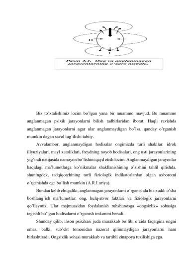  
 
 
 
 
 
 
 
 
 
 
 
Biz to’xtalishimiz lozim bo’lgan yana bir muammo mavjud. Bu muammo 
anglanmagan psixik jarayonlarni bilish tadbirlaridan iborat. Haqli ravishda 
anglanmagan jarayonlarni agar ular anglanmaydigan bo’lsa, qanday o’rganish 
mumkin degan savol tug’ilishi tabiiy. 
Avvalambor, anglanmaydigan hodisalar ongimizda turli shakllar: idrok 
illyuziyalari, mayl xatoliklari, freydning noyob hodisalari, ong usti jarayonlarining 
yig’indi natijasida namoyon bo’lishini qayd etish lozim. Anglanmaydigan jarayonlar 
haqidagi ma’lumotlarga ko’nikmalar shakllanishining o’sishini tahlil qilishda, 
shuningdek, tadqiqotchining turli fiziologik indikatorlardan olgan axborotni 
o’rganishda ega bo’lish mumkin (A.R.Luriya). 
Bundan kelib chiqadiki, anglanmagan jarayonlarni o’rganishda biz xuddi o’sha 
boshlang’ich ma’lumotlar: ong, hulq-atvor faktlari va fiziologik jarayonlarni 
qo’llaymiz. Ular majmuasidan foydalanish ruhshunosga «ongsizlik» sohasiga 
tegishli bo’lgan hodisalarni o’rganish imkonini beradi. 
Shunday qilib, inson psixikasi juda murakkab bo’lib, o’zida faqatgina ongni 
emas, balki, sub’ekt tomonidan nazorat qilinmaydigan jarayonlarni ham 
birlashtiradi. Ongsizlik sohasi murakkab va tartibli zinapoya tuzilishiga ega. 
 
