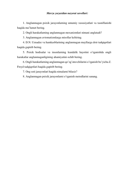  Mavzu yuzasidan nazorat savollari: 
 
1. Anglanmagan psixik jarayonlarning umumiy xususiyatlari va tasniflanishi 
haqida ma’lumot bering. 
2. Ongli harakatlarning anglanmagan mexanizmlari nimani anglatadi? 
3. Anglanmagan avtomatizmlarga misollar keltiring. 
4. D.N. Uznadze va hamkasblarining anglanmagan mayllarga doir tadqiqotlari 
haqida gapirib bering. 
5. Psixik hodisalar va insonlarning kundalik hayotini o’rganishda ongli 
harakatlar anglanmaganligining ahamiyatini ochib bering. 
6. Ongli harakatlarning anglanmagan qo’zg’atuvchilarini o’rganish bo’yicha Z. 
Freyd tadqiqotlari haqida gapirib bering. 
7. Ong usti jarayonlari haqida nimalarni bilasiz? 
8. Anglanmagan psixik jarayonlarni o’rganish metodlarini sanang. 
 
