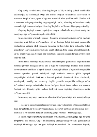 Ong uzviy ravishda nutq bilan bog’langan bo’lib, o’zining yuksak shakllarida 
usiz mavjud bo’la olmaydi. Ongli aks ettirish sezgilar va idrokdan, tasavvurlar va 
xotiradan farqli o’laroq, qator o’ziga xos xossalari bilan ajralib turadi. Ulardan biri 
– tasavvur etilayotganlarning anglanganligi, ya’ni, ularning so’z-tushunchaviy 
ma’nodorligi, inson madaniyati bilan bog’liq holda ma’lum mohiyatga ega ekanligi. 
Ongning keyingi xossasi ongda jism, voqea va hodisalarning faqat asosiy tub 
mohiyatga ega bo’lganlarining aks ettirishidir. 
Inson ongining to’rtinchi xossasi – bu uning kommunikatsiyaga, ya’ni, ma’lum 
odamning o’zi bilgan ma’lumotlarni til va boshqa belgi tizimlari yordamida 
boshqalarga yetkaza olish layoqati. Insonlar bir-biri bilan turli axborotlar bilan 
almashinuv jarayonida asosiy xabarni ajratib oladilar. SHu tarzda abstraktlashtirish, 
ya’ni, ahamiyatga ega bo’lgan ma’lumotlarni ikkinchi darajalilaridan ayirib olish 
sodir bo’ladi. 
Inson tabiat muhitiga oddiy holatda moslashibgina qolmasdan, ongli ravishda 
mehnat qurollari yasagan holda, uni o’ziga bo’ysundirishga intiladi. Shu asnoda 
inson turmush tarzi ham o’zgarib boradi. Atrofdagi tabiatni o’zgartirish maqsadida 
mehnat qurollari yasash qobiliyati ongli ravishda mehnat qilish layoqati 
mavjudligini bildiradi. Mehnat – insonni yashash sharoitlari bilan ta’minlash, 
shuningdek, moddiy va ma’naviy boylik yaratish maqsadida tabiatga ta’sir 
ko’rsatishni amalga oshirishdan iborat bo’lgan, faqat inson uchun xos maxsus 
faoliyat turi. Shunday qilib, mehnat faoliyati inson ongining ahamiyatga molik 
bo’lgan xossasidir. 
Inson ongi quyidagi muhim va ahamiyatli bo’lgan o’ziga xos xususiyatlarga 
ega: 
1. Inson o’z hulq-atvoriga tegishli bo’lgan irsiy va tajribada orttirilgan shakllari 
bilan bir qatorda, so’z orqali yetkaziladigan, insoniyat tajribasi ko’rinishidagi atrof-
olamda o’z yo’nalishini belgilab olishning yangi vositasi – bilimlarga ega. 
2. Inson ongi voqelikning ahamiyatli tomonlarini, qonuniyatga ega bo’lgan 
aloqalarini aks ettiradi. Ong – bu insonning olamga uning ob’ektiv qonuniyatlari 
haqidagi bilimlarga ega bo’lgan holdagi munosabati. Bu munosabat hayotiy 
