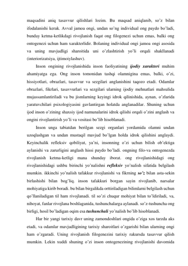 maqsadini aniq tasavvur qilishlari lozim. Bu maqsad aniqlanib, so’z bilan 
ifodalanishi kerak. Avval jamoa ongi, undan so’ng individual ong paydo bo’ladi, 
bunday ketma-ketlikdagi rivojlanish faqat ong filogenezi uchun emas, balki ong 
ontogenezi uchun ham xarakterlidir. Bolaning individual ongi jamoa ongi asosida 
va uning mavjudligi sharoitida uni o’zlashtirish yo’li orqali shakllanadi 
(interiorizatsiya, ijtimoiylashuv). 
Inson ongining rivojlanishida inson faoliyatining ijodiy xarakteri muhim 
ahamiyatga ega. Ong inson tomonidan tashqi olamnigina emas, balki, o’zi, 
hissiyotlari, obrazlari, tasavvur va sezgilari anglanishini taqozo etadi. Odamlar 
obrazlari, fikrlari, tasavvurlari va sezgilari ularning ijodiy mehnatlari mahsulida 
mujassamlantiriladi va bu jismlarning keyingi idrok qilinishida, aynan, o’zlarida 
yaratuvchilari psixologiyasini gavlantirgan holatda anglanadilar. Shuning uchun 
ijod inson o’zining shaxsiy ijod namunalarini idrok qilishi orqali o’zini anglash va 
ongini rivojlantirish yo’li va vositasi bo’lib hisoblanadi. 
Inson unga tabiatdan berilgan sezgi organlari yordamida olamni undan 
uzoqlashgan va undan mustaqil mavjud bo’lgan holda idrok qilishini anglaydi. 
Keyinchalik refleksiv qobiliyat, ya’ni, insonning o’zi uchun bilish ob’ektiga 
aylanishi va zarurligini anglash hissi paydo bo’ladi. ongning filo-va ontogenezda 
rivojlanish ketma-ketligi mana shunday iborat. ong rivojlanishidagi ong 
rivojlanishidagi ushbu birinchi yo’nalishni refleksiv yo’nalish sifatida belgilash 
mumkin. ikkinchi yo’nalish tafakkur rivojlanishi va fikrning so’z bilan asta-sekin 
birlashishi bilan bog’liq. inson tafakkuri borgan sayin rivojlanib, narsalar 
mohiyatiga kirib boradi. bu bilan birgalikda orttiriladigan bilimlarni belgilash uchun 
qo’llaniladigan til ham rivojlanadi. til so’zi chuqur mohiyat bilan to’ldiriladi, va, 
nihoyat, fanlar rivojlana boshlaganida, tushunchalarga aylanadi. so’z-tushuncha ong 
birligi, hosil bo’ladigan oqim esa tushunchali yo’nalish bo’lib hisoblanadi. 
Har bir yangi tarixiy davr uning zamondoshlari ongida o’ziga xos tarzda aks 
etadi, va odamlar mavjudligining tarixiy sharoitlari o’zgarishi bilan ularning ongi 
ham o’zgaradi. Uning rivojlanish filogenezini tarixiy rakursda tasavvur qilish 
mumkin. Lekin xuddi shuning o’zi inson ontogenezining rivojlanishi davomida 
