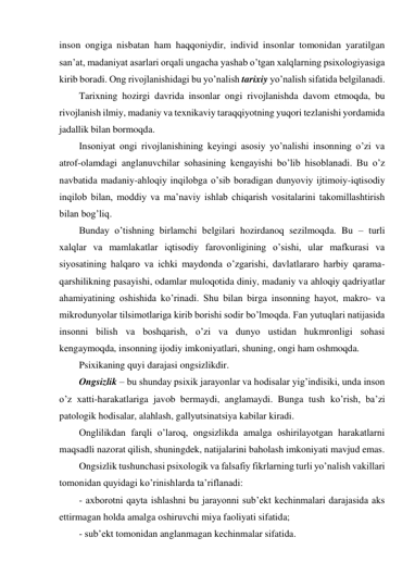 inson ongiga nisbatan ham haqqoniydir, individ insonlar tomonidan yaratilgan 
san’at, madaniyat asarlari orqali ungacha yashab o’tgan xalqlarning psixologiyasiga 
kirib boradi. Ong rivojlanishidagi bu yo’nalish tarixiy yo’nalish sifatida belgilanadi. 
Tarixning hozirgi davrida insonlar ongi rivojlanishda davom etmoqda, bu 
rivojlanish ilmiy, madaniy va texnikaviy taraqqiyotning yuqori tezlanishi yordamida 
jadallik bilan bormoqda. 
Insoniyat ongi rivojlanishining keyingi asosiy yo’nalishi insonning o’zi va 
atrof-olamdagi anglanuvchilar sohasining kengayishi bo’lib hisoblanadi. Bu o’z 
navbatida madaniy-ahloqiy inqilobga o’sib boradigan dunyoviy ijtimoiy-iqtisodiy 
inqilob bilan, moddiy va ma’naviy ishlab chiqarish vositalarini takomillashtirish 
bilan bog’liq. 
Bunday o’tishning birlamchi belgilari hozirdanoq sezilmoqda. Bu – turli 
xalqlar va mamlakatlar iqtisodiy farovonligining o’sishi, ular mafkurasi va 
siyosatining halqaro va ichki maydonda o’zgarishi, davlatlararo harbiy qarama-
qarshilikning pasayishi, odamlar muloqotida diniy, madaniy va ahloqiy qadriyatlar 
ahamiyatining oshishida ko’rinadi. Shu bilan birga insonning hayot, makro- va 
mikrodunyolar tilsimotlariga kirib borishi sodir bo’lmoqda. Fan yutuqlari natijasida 
insonni bilish va boshqarish, o’zi va dunyo ustidan hukmronligi sohasi 
kengaymoqda, insonning ijodiy imkoniyatlari, shuning, ongi ham oshmoqda. 
Psixikaning quyi darajasi ongsizlikdir.  
Ongsizlik – bu shunday psixik jarayonlar va hodisalar yig’indisiki, unda inson 
o’z xatti-harakatlariga javob bermaydi, anglamaydi. Bunga tush ko’rish, ba’zi 
patologik hodisalar, alahlash, gallyutsinatsiya kabilar kiradi. 
Onglilikdan farqli o’laroq, ongsizlikda amalga oshirilayotgan harakatlarni 
maqsadli nazorat qilish, shuningdek, natijalarini baholash imkoniyati mavjud emas. 
Ongsizlik tushunchasi psixologik va falsafiy fikrlarning turli yo’nalish vakillari 
tomonidan quyidagi ko’rinishlarda ta’riflanadi: 
- axborotni qayta ishlashni bu jarayonni sub’ekt kechinmalari darajasida aks 
ettirmagan holda amalga oshiruvchi miya faoliyati sifatida; 
- sub’ekt tomonidan anglanmagan kechinmalar sifatida. 
