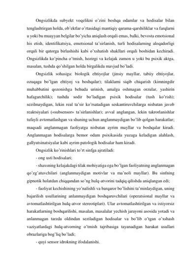 Ongsizlikda subyekt voqelikni o’zini boshqa odamlar va hodisalar bilan 
tenglashtirgan holda, ob’ektlar o’rtasidagi mantiqiy qarama-qarshiliklar va farqlarni 
u yoki bu muayyan belgilar bo’yicha aniqlash orqali emas, balki, bevosta emotsional 
his etish, identifikatsiya, emotsional ta’sirlanish, turli hodisalarning aloqadorligi 
orqali bir qatorga birlashishi kabi o’xshatish shakllari orqali boshidan kechiradi. 
Ongsizlikda ko’pincha o’tmish, hozirgi va kelajak zamon u yoki bu psixik aktga, 
masalan, tushda qo’shilgan holda birgalikda mavjud bo’ladi. 
Ongsizlik sohasiga: biologik ehtiyojlar (jinsiy mayllar, tabiiy ehtiyojlar, 
ozuqaga bo’lgan ehtiyoj va boshqalar); tilaklarni siqib chiqarish (kimningdir 
muhabbatini qozonishga behuda urinish, amalga oshmagan orzular, yashirin 
hafagarchilik); tushda sodir bo’ladigan psixik hodisalar (tush ko’rish); 
sezilmaydigan, lekin real ta’sir ko’rsatadigan seskantiruvchilarga nisbatan javob 
reaktsiyalari («subsensor» ta’sirlanishlar); avval anglangan, lekin takrorlanishlar 
tufayli avtomatlashgan va shuning uchun anglanmaydigan bo’lib qolgan harakatlar; 
maqsadi anglanmagan faoliyatga nisbatan ayrim mayllar va boshqalar kiradi. 
Anglanmagan hodisalarga bemor odam psixikasida yuzaga keladigan alahlash, 
gallyutsinatsiyalar kabi ayrim patologik hodisalar ham kiradi. 
Ongsizlik ko’rinishlari to’rt sinfga ajratiladi: 
- ong usti hodisalari; 
- shaxsning kelajakdagi tilak mohiyatiga ega bo’lgan faoliyatning anglanmagan 
qo’zg’atuvchilari (anglanmaydigan motivlar va ma’noli mayllar). Bu sinfning 
gipnotik holatdan chiqqandan so’ng hulq-atvorini tadqiq qilishda aniqlangan edi; 
- faoliyat kechishining yo’nalishli va barqaror bo’lishini ta’minlaydigan, uning 
bajarilish usullarining anlanmaydigan boshqaruvchilari (operatsional mayllar va 
avtomatlashtirilgan hulq-atvor stereotiplari). Ular avtomatlashtirilgan va ixtiyorsiz 
harakatlarning boshqarilishi, masalan, masalalar yechish jarayoni asosida yotadi va 
anlanmagan tarzda oldindan seziladigan hodisalar va bo’lib o’tgan o’xshash 
vaziyatlardagi hulq-atvorning o’tmish tajribasiga tayanadigan harakat usullari 
obrazlariga bog’liq bo’ladi; 
- quyi sensor idrokning ifodalanishi. 
