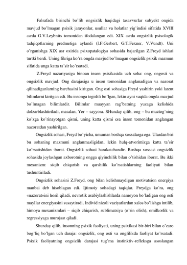  Falsafada birinchi bo’lib ongsizlik haqidagi tasavvurlar subyekt ongida 
mavjud bo’lmagan psixik jarayonlar, usullar va holatlar yig’indisi sifatida XVIII 
asrda G.V.Leybnits tomonidan ifodalangan edi. XIX asrda ongsizlik psixologik 
tadqiqotlarning predmetiga aylandi (I.F.Gerbert, G.T.Fexner, V.Vundt). Uni 
o’rganishga XIX asr oxirida psixopatalogiya sohasida bajarilgan Z.Freyd ishlari 
turtki berdi. Uning fikriga ko’ra ongda mavjud bo’lmagan ongsizlik psixik mazmun 
sifatida unga katta ta’sir ko’rsatadi. 
 Z.Freyd nazariyasiga binoan inson psixikasida uch soha: ong, ongosti va 
ongsizlik mavjud. Ong darajasiga u inson tomonidan anglanadigan va nazorat 
qilinadiganlarning barchasini kiritgan. Ong osti sohasiga Freyd yashirin yoki latent 
bilimlarni kiritgan edi. Bu insonga tegishli bo’lgan, lekin ayni vaqtda ongda mavjud 
bo’lmagan 
bilimlardir. 
Bilimlar 
muayyan 
rag’batning 
yuzaga 
kelishida 
dolzarblashtiriladi, masalan, Yer – sayyora. SHunday qilib, ong – bu muztog’ning 
ko’zga ko’rinayotgan qismi, uning katta qismi esa inson tomonidan anglangan 
nazoratdan yashirilgan. 
Ongsizlik sohasi, Freyd bo’yicha, umuman boshqa xossalarga ega. Ulardan biri 
bu sohaning mazmuni anglanmasligidan, lekin hulq-atvorimizga katta ta’sir 
ko’rsatishidan iborat. Ongsizlik sohasi harakatchandir. Boshqa xossasi ongsizlik 
sohasida joylashgan axborotning ongga qiyinchilik bilan o’tishidan iborat. Bu ikki 
mexanizm: siqib chiqarish va qarshilik ko’rsatishlarning faoliyati bilan 
tushuntiriladi. 
Ongsizlik sohasini Z.Freyd, ong bilan kelishmaydigan motivatsion energiya 
manbai deb hisoblagan edi. Ijtimoiy sohadagi taqiqlar, Freydga ko’ra, ong 
«nazorat»ini hosil qiladi, nevrotik asabiylashishlarda namoyon bo’ladigan ong osti 
mayllar energiyasini susaytiradi. Individ nizoli vaziyatlardan xalos bo’lishga intilib, 
himoya mexanizmlari – siqib chiqarish, sublimatsiya (o’rin olish), omilkorlik va 
regressiyaga murojaat qiladi. 
Shunday qilib, insonning psixik faoliyati, uning psixikasi bir-biri bilan o’zaro 
bog’liq bo’lgan uch daraja: ongsizlik, ong osti va onglilikda faoliyat ko’rsatadi. 
Psixik faoliyatning ongsizlik darajasi tug’ma instinktiv-refleksga asoslangan 
