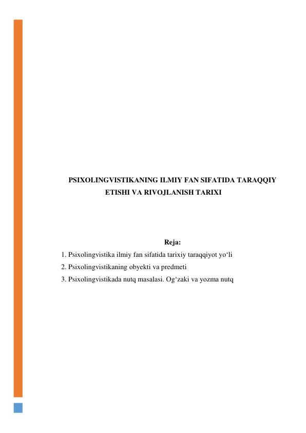  
 
 
 
 
 
 
 
 
 
 
 
PSIXОLINGVISTIKАNING ILMIY FАN SIFАTIDА TАRАQQIY 
ETISHI VА RIVОJLАNISH TАRIXI 
 
 
 
Rejа: 
1. Psixоlingvistikа ilmiy fаn sifаtidа tаrixiy tаrаqqiyоt yо‘li 
2. Psixоlingvistikаning оbyekti vа predmeti 
3. Psixоlingvistikаdа nutq mаsаlаsi. Оg‘zаki vа yоzmа nutq 
 
 
 
 
 
 
 
 
 
 
 
 
