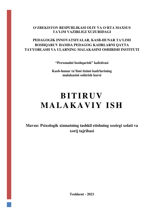  
 
O‘ZBEKISTON RESPUBLIKASI OLIY VA O‘RTA MAXSUS  
TA’LIM VAZIRLIGI XUZURIDAGI 
 
PEDAGOGIK INNOVATSIYALAR, KASB-HUNAR TA’LIMI 
BOSHQARUV HAMDA PEDAGOG KADRLARNI QAYTA 
TAYYORLASH VA ULARNING MALAKASINI OSHIRISH INSTITUTI 
 
 
“Personalni boshqarish” kafedrasi 
 
Kasb-hunar ta’limi tizimi kadrlarining  
malakasini oshirish kursi 
 
 
 
BITIRUV  
MALAKAVIY ISH 
 
 
 
Mavzu: Psixologik xizmatning tashkil etishning xozirgi xolati va 
xorij tajribasi 
 
 
 
 
 
 
 
 
 
 
 
 
 
 
 
Toshkent - 2021 
 
