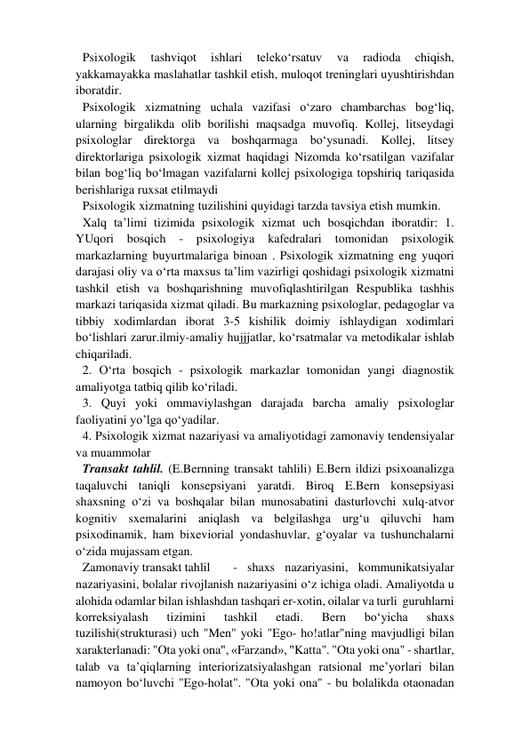 Psixologik 
tashviqot 
ishlari 
teleko‘rsatuv 
va 
radioda 
chiqish, 
yakkamayakka maslahatlar tashkil etish, muloqot treninglari uyushtirishdan 
iboratdir.  
Psixologik xizmatning uchala vazifasi o‘zaro chambarchas bog‘liq, 
ularning birgalikda olib borilishi maqsadga muvofiq. Kollej, litseydagi 
psixologlar direktorga va boshqarmaga bo‘ysunadi. Kollej, litsey 
direktorlariga psixologik xizmat haqidagi Nizomda ko‘rsatilgan vazifalar 
bilan bog‘liq bo‘lmagan vazifalarni kollej psixologiga topshiriq tariqasida 
berishlariga ruxsat etilmaydi  
Psixologik xizmatning tuzilishini quyidagi tarzda tavsiya etish mumkin.  
Xalq ta’limi tizimida psixologik xizmat uch bosqichdan iboratdir: 1. 
YUqori 
bosqich 
- 
psixologiya 
kafedralari 
tomonidan 
psixologik 
markazlarning buyurtmalariga binoan . Psixologik xizmatning eng yuqori 
darajasi oliy va o‘rta maxsus ta’lim vazirligi qoshidagi psixologik xizmatni 
tashkil etish va boshqarishning muvofiqlashtirilgan Respublika tashhis 
markazi tariqasida xizmat qiladi. Bu markazning psixologlar, pedagoglar va 
tibbiy xodimlardan iborat 3-5 kishilik doimiy ishlaydigan xodimlari 
bo‘lishlari zarur.ilmiy-amaliy hujjjatlar, ko‘rsatmalar va metodikalar ishlab 
chiqariladi.  
2. O‘rta bosqich - psixologik markazlar tomonidan yangi diagnostik    
amaliyotga tatbiq qilib ko‘riladi.  
3. Quyi yoki ommaviylashgan darajada barcha amaliy psixologlar 
faoliyatini yo’lga qo‘yadilar.  
4. Psixologik xizmat nazariyasi va amaliyotidagi zamonaviy tendensiyalar 
va muammolar  
Transakt tahlil. (E.Bernning transakt tahlili) E.Bern ildizi psixoanalizga 
taqaluvchi taniqli konsepsiyani yaratdi. Biroq E.Bern konsepsiyasi 
shaxsning o‘zi va boshqalar bilan munosabatini dasturlovchi xulq-atvor 
kognitiv sxemalarini aniqlash va belgilashga urg‘u qiluvchi ham 
psixodinamik, ham bixeviorial yondashuvlar, g‘oyalar va tushunchalarni 
o‘zida mujassam etgan.  
Zamonaviy transakt tahlil  
- shaxs nazariyasini, kommunikatsiyalar 
nazariyasini, bolalar rivojlanish nazariyasini o‘z ichiga oladi. Amaliyotda u 
alohida odamlar bilan ishlashdan tashqari er-xotin, oilalar va turli  guruhlarni 
korreksiyalash 
tizimini 
tashkil 
etadi. 
Bern 
bo‘yicha 
shaxs 
tuzilishi(strukturasi) uch "Men" yoki "Ego- ho!atlar"ning mavjudligi bilan 
xarakterlanadi: "Ota yoki ona", «Farzand», "Katta". "Ota yoki ona" - shartlar, 
talab va ta’qiqlarning interiorizatsiyalashgan ratsional me’yorlari bilan 
namoyon bo‘luvchi "Ego-holat". "Ota yoki ona" - bu bolalikda otaonadan 
