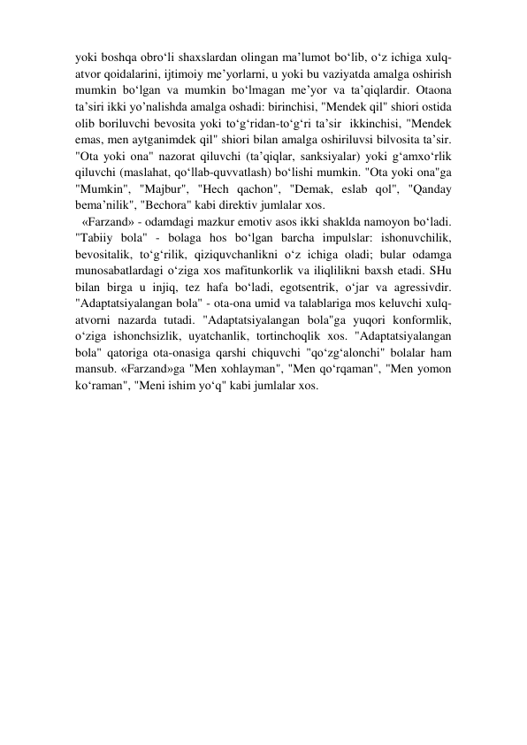 yoki boshqa obro‘li shaxslardan olingan ma’lumot bo‘lib, o‘z ichiga xulq-
atvor qoidalarini, ijtimoiy me’yorlarni, u yoki bu vaziyatda amalga oshirish 
mumkin bo‘lgan va mumkin bo‘lmagan me’yor va ta’qiqlardir. Otaona 
ta’siri ikki yo’nalishda amalga oshadi: birinchisi, "Mendek qil" shiori ostida 
olib boriluvchi bevosita yoki to‘g‘ridan-to‘g‘ri ta’sir  ikkinchisi, "Mendek 
emas, men aytganimdek qil" shiori bilan amalga oshiriluvsi bilvosita ta’sir. 
"Ota yoki ona" nazorat qiluvchi (ta’qiqlar, sanksiyalar) yoki g‘amxo‘rlik 
qiluvchi (maslahat, qo‘llab-quvvatlash) bo‘lishi mumkin. "Ota yoki ona"ga 
"Mumkin", "Majbur", "Hech qachon", "Demak, eslab qol", "Qanday 
bema’nilik", "Bechora" kabi direktiv jumlalar xos.  
«Farzand» - odamdagi mazkur emotiv asos ikki shaklda namoyon bo‘ladi. 
"Tabiiy bola" - bolaga hos bo‘lgan barcha impulslar: ishonuvchilik, 
bevositalik, to‘g‘rilik, qiziquvchanlikni o‘z ichiga oladi; bular odamga 
munosabatlardagi o‘ziga xos mafitunkorlik va iliqlilikni baxsh etadi. SHu 
bilan birga u injiq, tez hafa bo‘ladi, egotsentrik, o‘jar va agressivdir. 
"Adaptatsiyalangan bola" - ota-ona umid va talablariga mos keluvchi xulq-
atvorni nazarda tutadi. "Adaptatsiyalangan bola"ga yuqori konformlik, 
o‘ziga ishonchsizlik, uyatchanlik, tortinchoqlik xos. "Adaptatsiyalangan 
bola" qatoriga ota-onasiga qarshi chiquvchi "qo‘zg‘alonchi" bolalar ham 
mansub. «Farzand»ga "Men xohlayman", "Men qo‘rqaman", "Men yomon 
ko‘raman", "Meni ishim yo‘q" kabi jumlalar xos.  
 
 
 
 
 
 
 
 
 
 
 
 
 
 
 
 
 
