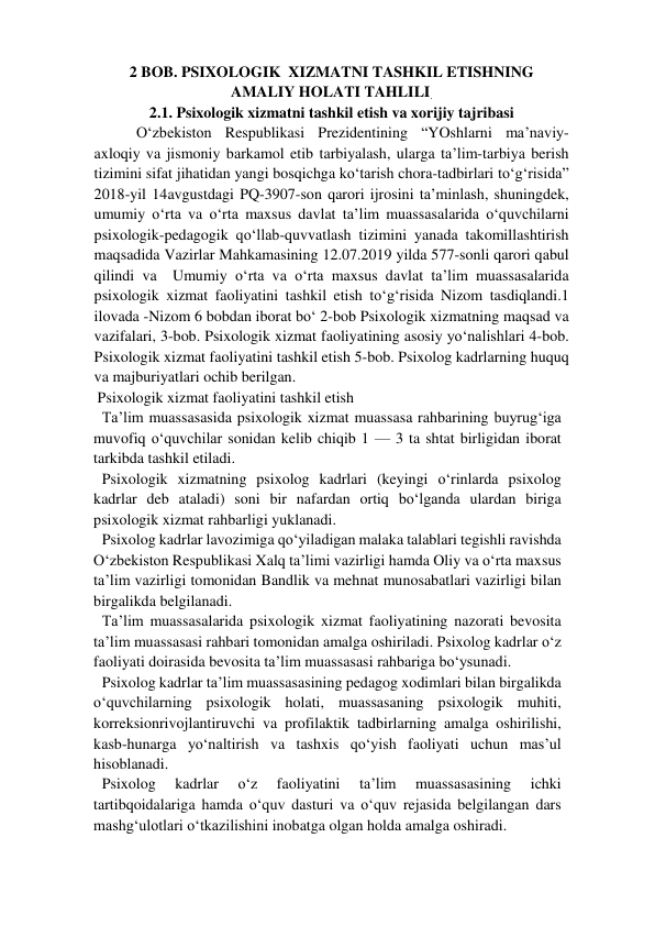 2 BOB. PSIXOLOGIK  XIZMATNI TASHKIL ETISHNING  
AMALIY HOLATI TAHLILI.  
2.1. Psixologik xizmatni tashkil etish va xorijiy tajribasi  
 O‘zbekiston Respublikasi Prezidentining “YOshlarni ma’naviy-
axloqiy va jismoniy barkamol etib tarbiyalash, ularga ta’lim-tarbiya berish 
tizimini sifat jihatidan yangi bosqichga ko‘tarish chora-tadbirlari to‘g‘risida” 
2018-yil 14avgustdagi PQ-3907-son qarori ijrosini ta’minlash, shuningdek, 
umumiy o‘rta va o‘rta maxsus davlat ta’lim muassasalarida o‘quvchilarni 
psixologik-pedagogik qo‘llab-quvvatlash tizimini yanada takomillashtirish 
maqsadida Vazirlar Mahkamasining 12.07.2019 yilda 577-sonli qarori qabul 
qilindi va  Umumiy o‘rta va o‘rta maxsus davlat ta’lim muassasalarida 
psixologik xizmat faoliyatini tashkil etish to‘g‘risida Nizom tasdiqlandi.1 
ilovada -Nizom 6 bobdan iborat bo‘ 2-bob Psixologik xizmatning maqsad va 
vazifalari, 3-bob. Psixologik xizmat faoliyatining asosiy yo‘nalishlari 4-bob. 
Psixologik xizmat faoliyatini tashkil etish 5-bob. Psixolog kadrlarning huquq 
va majburiyatlari ochib berilgan.  
 Psixologik xizmat faoliyatini tashkil etish  
Ta’lim muassasasida psixologik xizmat muassasa rahbarining buyrug‘iga 
muvofiq o‘quvchilar sonidan kelib chiqib 1 — 3 ta shtat birligidan iborat 
tarkibda tashkil etiladi.  
Psixologik xizmatning psixolog kadrlari (keyingi o‘rinlarda psixolog 
kadrlar deb ataladi) soni bir nafardan ortiq bo‘lganda ulardan biriga 
psixologik xizmat rahbarligi yuklanadi.  
Psixolog kadrlar lavozimiga qo‘yiladigan malaka talablari tegishli ravishda 
O‘zbekiston Respublikasi Xalq ta’limi vazirligi hamda Oliy va o‘rta maxsus 
ta’lim vazirligi tomonidan Bandlik va mehnat munosabatlari vazirligi bilan 
birgalikda belgilanadi.  
Ta’lim muassasalarida psixologik xizmat faoliyatining nazorati bevosita 
ta’lim muassasasi rahbari tomonidan amalga oshiriladi. Psixolog kadrlar o‘z 
faoliyati doirasida bevosita ta’lim muassasasi rahbariga bo‘ysunadi.  
Psixolog kadrlar ta’lim muassasasining pedagog xodimlari bilan birgalikda 
o‘quvchilarning psixologik holati, muassasaning psixologik muhiti, 
korreksionrivojlantiruvchi va profilaktik tadbirlarning amalga oshirilishi, 
kasb-hunarga yo‘naltirish va tashxis qo‘yish faoliyati uchun mas’ul 
hisoblanadi.  
Psixolog 
kadrlar 
o‘z 
faoliyatini 
ta’lim 
muassasasining 
ichki 
tartibqoidalariga hamda o‘quv dasturi va o‘quv rejasida belgilangan dars 
mashg‘ulotlari o‘tkazilishini inobatga olgan holda amalga oshiradi.   
