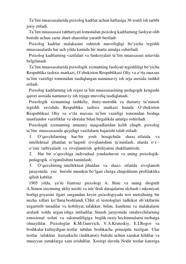 Ta’lim muassasalarida psixolog kadrlar uchun haftasiga 36 soatli ish tartibi 
joriy etiladi.   
Ta’lim muassasasi rahbariyati tomonidan psixolog kadrlarning faoliyat olib 
borishi uchun zarur shart-sharoitlar yaratib beriladi.  
Psixolog kadrlar malakasini oshirish muvofiqligi bo‘yicha tegishli 
muassasalarda har uch yilda kamida bir marta amalga oshiriladi.  
Psixolog kadrlarning vazifalari va funksiyalari ta’lim muassasasi ustavida 
belgilanadi.  
Ta’lim muassasalarida psixologik xizmatning faoliyati tegishliligi bo‘yicha 
Respublika tashxis markazi, O‘zbekiston Respublikasi Oliy va o‘rta maxsus 
ta’lim vazirligi tomonidan tasdiqlangan namunaviy ish reja asosida tashkil 
etiladi.  
Psixolog kadrlarning ish rejasi ta’lim muassasasining pedagogik kengashi 
qarori asosida namunaviy ish rejaga muvofiq tasdiqlanadi.  
Psixologik xizmatning tashkiliy, ilmiy-metodik va dasturiy ta’minoti 
tegishli ravishda Respublika tashxis markazi hamda O‘zbekiston 
Respublikasi Oliy va o‘rta maxsus ta’lim vazirligi tomonidan boshqa 
manfaatdor vazirliklar va idoralar bilan birgalikda amalga oshiriladi.  
Psixologik  xizmatning  umumiy  maqsadlaridan  kelib  chiqib,  psixolog  
ta’lim  muassasasida quyidagi vazifalarni bajarishi talab etiladi:   
1. 
O‘quvchilarning  har-bir  yosh  bosqichida  shaxs sifatida  va  
intellektual  jihatdan  to‘laqonli  rivojlanishini  ta’minlash,  ularda  o‘z -
o‘zini  tarbiyalash  va  rivojlantirish  qobiliyatini shakllantirish;   
2. 
Har  bir  o‘quvchiga  indivudual  yondashuvni  va  uning  psixologik-  
pedagogik  o‘rganilishini taminlash;   
3. 
O‘quvchining intellektual jihatdan  va  shaxs  sifatida  rivojlanish  
jarayonida  yuz  berishi mumkin bo‘lgan chetga chiqishlarni profilaktika 
qilish kabilar.   
1905  yilda,  ya’ni  frantsuz  psixologi  A.  Bine  va  uning  shogirdi  
A.Simon insonning akliy usishi va iste’dodi darajalarini ulchash i mkoniyati 
borligi goyasini  ilgari  surgandan  keyin  psixologiyada  test  metodining  bir  
necha  xillari  ko‘llana boshlandi. CHet  el  testologlari  tadkikot  ob’ektlarini  
uzgartirib  turadilar  va  kobiliyat, tafakkur,  bilim,  kunikma  va  malakalarni  
aralash  xolda  urgan ishga  intiladilar. Sinash  jarayonida  sinaluvchilarning  
emosional  xolati  va  salomatliligiga  boglik ruxiy kechinmalarni inobatga 
olmaydilar. Psixologlar K.M.Gurevich, V.A.Kruteskiy, E.I.Rogov va 
boshkalar kullaydigan testlar  tubdan  boshkacha  prinsipda  tuzilgan.  Ular  
testlar  tafakkur  kursatkichi (indikatori) bulishi uchun xarakat kildilar va 
muayyan yutuklarga xam erishdilar. Xozirgi davrda Nodir testlar katoriga 
