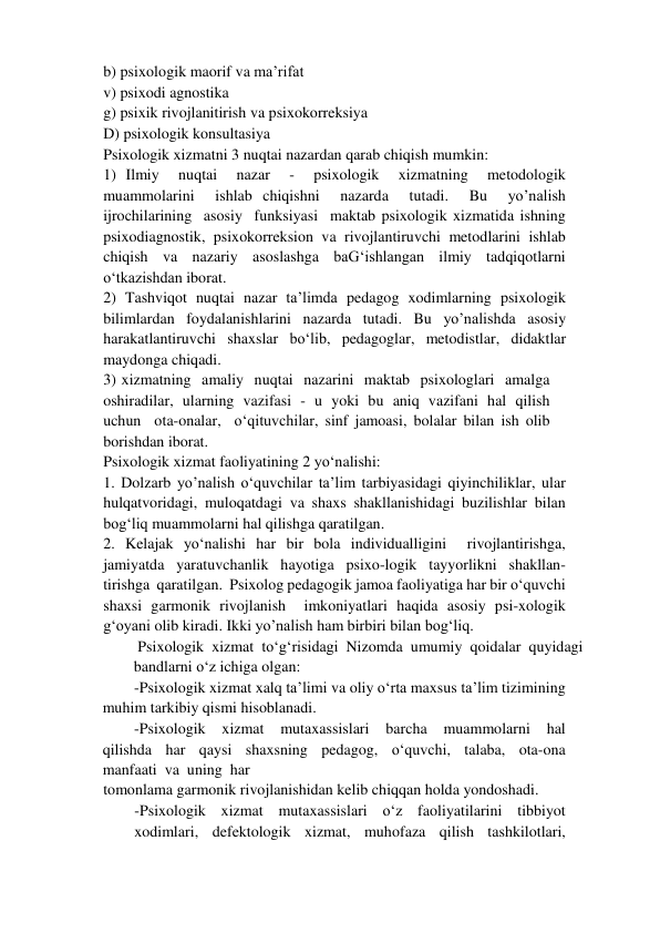 b) psixologik maorif va ma’rifat   
v) psixodi agnostika  
g) psixik rivojlanitirish va psixokorreksiya   
D) psixologik konsultasiya   
Psixologik xizmatni 3 nuqtai nazardan qarab chiqish mumkin:   
1) Ilmiy  nuqtai  nazar  -  psixologik  xizmatning  metodologik  
muammolarini  ishlab chiqishni  nazarda  tutadi.  Bu  yo’nalish  
ijrochilarining  asosiy  funksiyasi  maktab psixologik xizmatida ishning 
psixodiagnostik, psixokorreksion va rivojlantiruvchi metodlarini ishlab 
chiqish va nazariy asoslashga baG‘ishlangan ilmiy tadqiqotlarni 
o‘tkazishdan iborat.   
2) Tashviqot nuqtai nazar ta’limda pedagog xodimlarning psixologik 
bilimlardan foydalanishlarini nazarda tutadi. Bu yo’nalishda asosiy 
harakatlantiruvchi shaxslar bo‘lib, pedagoglar, metodistlar, didaktlar 
maydonga chiqadi.   
3) xizmatning  amaliy  nuqtai  nazarini  maktab  psixologlari  amalga  
oshiradilar,  ularning  vazifasi  -  u  yoki  bu  aniq  vazifani  hal  qilish  
uchun  ota-onalar,  o‘qituvchilar, sinf jamoasi, bolalar bilan ish olib 
borishdan iborat.   
Psixologik xizmat faoliyatining 2 yo‘nalishi:   
1. Dolzarb yo’nalish o‘quvchilar ta’lim tarbiyasidagi qiyinchiliklar, ular 
hulqatvoridagi, muloqatdagi va shaxs shakllanishidagi buzilishlar bilan 
bog‘liq muammolarni hal qilishga qaratilgan.    
2. Kelajak yo‘nalishi har bir bola individualligini  rivojlantirishga,  
jamiyatda  yaratuvchanlik  hayotiga  psixo-logik  tayyorlikni  shakllan-
tirishga  qaratilgan.  Psixolog pedagogik jamoa faoliyatiga har bir o‘quvchi 
shaxsi garmonik rivojlanish  imkoniyatlari haqida asosiy psi-xologik 
g‘oyani olib kiradi. Ikki yo’nalish ham birbiri bilan bog‘liq.   
 Psixologik  xizmat  to‘g‘risidagi  Nizomda  umumiy  qoidalar  quyidagi  
bandlarni o‘z ichiga olgan:   
-Psixologik xizmat xalq ta’limi va oliy o‘rta maxsus ta’lim tizimining 
muhim tarkibiy qismi hisoblanadi.   
-Psixologik  xizmat  mutaxassislari  barcha  muammolarni  hal  
qilishda  har  qaysi  shaxsning  pedagog,  o‘quvchi,  talaba,  ota-ona  
manfaati  va  uning  har   
tomonlama garmonik rivojlanishidan kelib chiqqan holda yondoshadi.   
-Psixologik  xizmat  mutaxassislari  o‘z  faoliyatilarini  tibbiyot  
xodimlari,  defektologik  xizmat,  muhofaza  qilish  tashkilotlari,  
