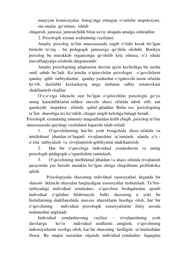 muayyan  komissiyalar,  balog‘atga  etmagan  o‘smirlar  inspeksiyasi,  
ota-onalar  qo‘mitasi,  ishlab   
chiqarish, jamoasi, jamoatchilik bilan uzviy aloqada amalga oshiradilar.   
2. Psixologik xizmat xodimining vazifalari.   
Amaliy psixolog ta’lim muassasasida engib o‘tishi kerak bo‘lgan 
birinchi to‘siq - bu pedagogik jamoasiga qo‘shila olishdir. Bordiyu 
psixolog bu murakkab organizmga qo‘shilib keta olmasa, o‘z ishida 
muvaffaqiyatga erishishi dargumondir.   
Amaliy psixologning adaptasion davrini qiyin kechishiga bir necha 
omil sabab bo‘ladi. Ko‘pincha o‘qituvchilar psixologni  o‘quvchilarni  
qanday  qilib  tarbiyalashni,  qanday yashashni o‘rgatuvchi inson sifatida 
ko‘rib, dastlabki kezlardayoq unga nisbatan salbiy ustanovkani 
shakllantirib oladilar.   
O‘z-o‘ziga  ishonchi  sust  bo‘lgan  o‘qituvchilar  psixologni  go‘yo  
uning  kamchiliklarini oshkor  etuvchi  shaxs  sifatida  idrok  etib,  uni  
qandaydir  inspektor  sifatida  qabul qiladilar. Bular esa  psixologning  
ta’lim  sharoitiga tez ko‘nikib, chuqur singib ketishga halaqit beradi.   
Psixologik xizmatning umumiy maqsadlaridan kelib chiqib, psixolog ta’lim 
muassasasida quyidagi vazifalarni bajarishi talab etiladi:   
1. 
O‘quvchilarning  har-bir  yosh  bosqichida  shaxs sifatida  va  
intellektual  jihatdan to‘laqonli  rivojlanishini  ta’minlash,  ularda  o‘z -
o‘zini  tarbiyalash  va  rivojlantirish qobiliyatini shakllantirish;   
2. 
Har bir o‘quvchiga indivudual yondashuvni va uning 
psixologik-pedagogik o‘rganilishini taminlash;   
3. 
O‘quvchining intellektual jihatdan va shaxs sifatida rivojlanish 
jarayonida yuz berishi mumkin bo‘lgan chetga chiqishlarni profilaktika 
qilish.  
        Psixologiyada  shaxsning  individual  xususiyatlari  deganda  bir  
shaxsni  ikkinchi shaxsdan farqlaydigan xususiyatlar tushuniladi. Ta’lim-
tarbiyadagi  individual  yondashuv,  o‘quvchini  boshqalardan  ajratib 
individual  o‘qitishni  bildirmaydi,  balki  shaxsning  u  yoki  bu  
hislatlarining shakllanishida  maxsus  sharoitlarni  hisobga  olish,  har  bir  
o‘quvchining  individual psixologik xususiyatlarini ilmiy asosda 
tushunishni anglatadi.   
Individual  yondashuvning  vazifasi  –  rivojlanishning  yosh  
davrlariga  ko‘ra  individual usullarini aniqlash, o‘quvchining 
imkoniyatlarini xisobga olish, har bir shaxsning  faolligini  ta’minlashdan  
iborat.  Bu  nuqtai  nazardan  olganda  individual yondashuv  faqatgina  
