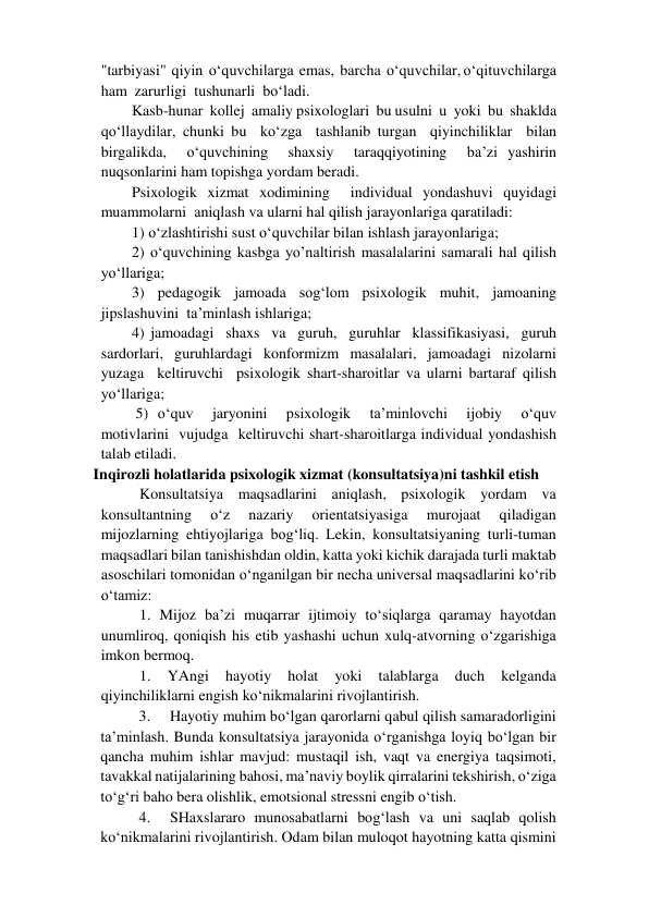 "tarbiyasi"  qiyin  o‘quvchilarga  emas,  barcha  o‘quvchilar, o‘qituvchilarga  
ham  zarurligi  tushunarli  bo‘ladi.   
Kasb-hunar  kollej  amaliy psixologlari  bu usulni  u  yoki  bu  shaklda  
qo‘llaydilar, chunki bu  ko‘zga  tashlanib turgan  qiyinchiliklar  bilan  
birgalikda,  o‘quvchining  shaxsiy  taraqqiyotining  ba’zi yashirin 
nuqsonlarini ham topishga yordam beradi.  
Psixologik xizmat xodimining  individual yondashuvi quyidagi 
muammolarni  aniqlash va ularni hal qilish jarayonlariga qaratiladi:  
1) o‘zlashtirishi sust o‘quvchilar bilan ishlash jarayonlariga; 
2) o‘quvchining kasbga yo’naltirish masalalarini samarali hal qilish 
yo‘llariga;  
3)  pedagogik  jamoada  sog‘lom  psixologik  muhit,  jamoaning  
jipslashuvini  ta’minlash ishlariga;  
4) jamoadagi  shaxs  va  guruh,  guruhlar  klassifikasiyasi,  guruh  
sardorlari,  guruhlardagi  konformizm  masalalari,  jamoadagi  nizolarni  
yuzaga  keltiruvchi  psixologik shart-sharoitlar va ularni bartaraf qilish 
yo‘llariga;  
 5) o‘quv  jaryonini  psixologik  ta’minlovchi  ijobiy  o‘quv  
motivlarini  vujudga  keltiruvchi shart-sharoitlarga individual yondashish 
talab etiladi.  
Inqirozli holatlarida psixologik xizmat (konsultatsiya)ni tashkil etish  
Konsultatsiya maqsadlarini aniqlash, psixologik yordam va 
konsultantning 
o‘z 
nazariy 
orientatsiyasiga 
murojaat 
qiladigan 
mijozlarning ehtiyojlariga bog‘liq. Lekin, konsultatsiyaning turli-tuman 
maqsadlari bilan tanishishdan oldin, katta yoki kichik darajada turli maktab 
asoschilari tomonidan o‘nganilgan bir necha universal maqsadlarini ko‘rib 
o‘tamiz:  
1. Mijoz ba’zi muqarrar ijtimoiy to‘siqlarga qaramay hayotdan 
unumliroq, qoniqish his etib yashashi uchun xulq-atvorning o‘zgarishiga 
imkon bermoq.  
1. 
YAngi 
hayotiy 
holat 
yoki 
talablarga 
duch 
kelganda 
qiyinchiliklarni engish ko‘nikmalarini rivojlantirish.  
3. 
Hayotiy muhim bo‘lgan qarorlarni qabul qilish samaradorligini 
ta’minlash. Bunda konsultatsiya jarayonida o‘rganishga loyiq bo‘lgan bir 
qancha muhim ishlar mavjud: mustaqil ish, vaqt va energiya taqsimoti, 
tavakkal natijalarining bahosi, ma’naviy boylik qirralarini tekshirish, o‘ziga 
to‘g‘ri baho bera olishlik, emotsional stressni engib o‘tish.  
4. 
SHaxslararo munosabatlarni bog‘lash va uni saqlab qolish 
ko‘nikmalarini rivojlantirish. Odam bilan muloqot hayotning katta qismini 
