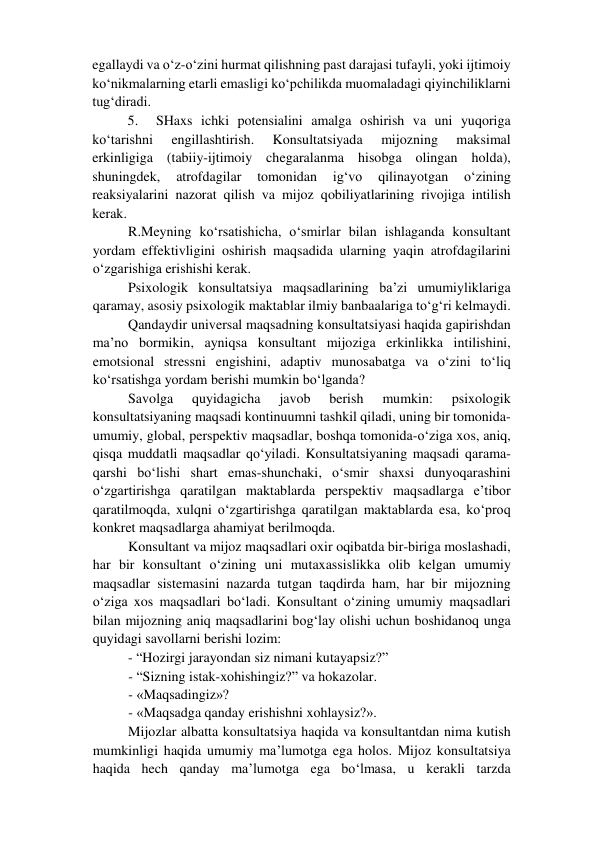 egallaydi va o‘z-o‘zini hurmat qilishning past darajasi tufayli, yoki ijtimoiy 
ko‘nikmalarning etarli emasligi ko‘pchilikda muomaladagi qiyinchiliklarni 
tug‘diradi.  
5. 
SHaxs ichki potensialini amalga oshirish va uni yuqoriga 
ko‘tarishni 
engillashtirish. 
Konsultatsiyada 
mijozning 
maksimal 
erkinligiga (tabiiy-ijtimoiy chegaralanma hisobga olingan holda), 
shuningdek, 
atrofdagilar 
tomonidan 
ig‘vo 
qilinayotgan 
o‘zining 
reaksiyalarini nazorat qilish va mijoz qobiliyatlarining rivojiga intilish 
kerak.  
R.Meyning ko‘rsatishicha, o‘smirlar bilan ishlaganda konsultant 
yordam effektivligini oshirish maqsadida ularning yaqin atrofdagilarini 
o‘zgarishiga erishishi kerak.  
Psixologik konsultatsiya maqsadlarining ba’zi umumiyliklariga 
qaramay, asosiy psixologik maktablar ilmiy banbaalariga to‘g‘ri kelmaydi.  
Qandaydir universal maqsadning konsultatsiyasi haqida gapirishdan 
ma’no bormikin, ayniqsa konsultant mijoziga erkinlikka intilishini, 
emotsional stressni engishini, adaptiv munosabatga va o‘zini to‘liq 
ko‘rsatishga yordam berishi mumkin bo‘lganda?  
Savolga 
quyidagicha 
javob 
berish 
mumkin: 
psixologik 
konsultatsiyaning maqsadi kontinuumni tashkil qiladi, uning bir tomonida-
umumiy, global, perspektiv maqsadlar, boshqa tomonida-o‘ziga xos, aniq, 
qisqa muddatli maqsadlar qo‘yiladi. Konsultatsiyaning maqsadi qarama-
qarshi bo‘lishi shart emas-shunchaki, o‘smir shaxsi dunyoqarashini 
o‘zgartirishga qaratilgan maktablarda perspektiv maqsadlarga e’tibor 
qaratilmoqda, xulqni o‘zgartirishga qaratilgan maktablarda esa, ko‘proq 
konkret maqsadlarga ahamiyat berilmoqda.  
Konsultant va mijoz maqsadlari oxir oqibatda bir-biriga moslashadi, 
har bir konsultant o‘zining uni mutaxassislikka olib kelgan umumiy 
maqsadlar sistemasini nazarda tutgan taqdirda ham, har bir mijozning 
o‘ziga xos maqsadlari bo‘ladi. Konsultant o‘zining umumiy maqsadlari 
bilan mijozning aniq maqsadlarini bog‘lay olishi uchun boshidanoq unga 
quyidagi savollarni berishi lozim:  
- “Hozirgi jarayondan siz nimani kutayapsiz?”  
- “Sizning istak-xohishingiz?” va hokazolar.  
- «Maqsadingiz»?  
- «Maqsadga qanday erishishni xohlaysiz?».  
Mijozlar albatta konsultatsiya haqida va konsultantdan nima kutish 
mumkinligi haqida umumiy ma’lumotga ega holos. Mijoz konsultatsiya 
haqida hech qanday ma’lumotga ega bo‘lmasa, u kerakli tarzda 
