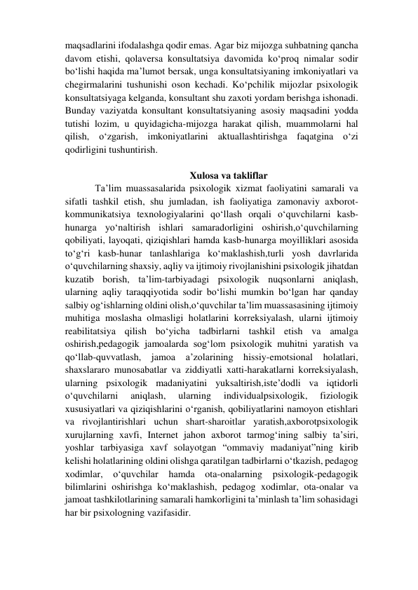 maqsadlarini ifodalashga qodir emas. Agar biz mijozga suhbatning qancha 
davom etishi, qolaversa konsultatsiya davomida ko‘proq nimalar sodir 
bo‘lishi haqida ma’lumot bersak, unga konsultatsiyaning imkoniyatlari va 
chegirmalarini tushunishi oson kechadi. Ko‘pchilik mijozlar psixologik 
konsultatsiyaga kelganda, konsultant shu zaxoti yordam berishga ishonadi. 
Bunday vaziyatda konsultant konsultatsiyaning asosiy maqsadini yodda 
tutishi lozim, u quyidagicha-mijozga harakat qilish, muammolarni hal 
qilish, o‘zgarish, imkoniyatlarini aktuallashtirishga faqatgina o‘zi 
qodirligini tushuntirish.  
 
Xulosa va takliflar 
Ta’lim muassasalarida psixologik xizmat faoliyatini samarali va 
sifatli tashkil etish, shu jumladan, ish faoliyatiga zamonaviy axborot-
kommunikatsiya texnologiyalarini qo‘llash orqali o‘quvchilarni kasb-
hunarga yo‘naltirish ishlari samaradorligini oshirish,o‘quvchilarning 
qobiliyati, layoqati, qiziqishlari hamda kasb-hunarga moyilliklari asosida 
to‘g‘ri kasb-hunar tanlashlariga ko‘maklashish,turli yosh davrlarida 
o‘quvchilarning shaxsiy, aqliy va ijtimoiy rivojlanishini psixologik jihatdan 
kuzatib borish, ta’lim-tarbiyadagi psixologik nuqsonlarni aniqlash, 
ularning aqliy taraqqiyotida sodir bo‘lishi mumkin bo‘lgan har qanday 
salbiy og‘ishlarning oldini olish,o‘quvchilar ta’lim muassasasining ijtimoiy 
muhitiga moslasha olmasligi holatlarini korreksiyalash, ularni ijtimoiy 
reabilitatsiya qilish bo‘yicha tadbirlarni tashkil etish va amalga 
oshirish,pedagogik jamoalarda sog‘lom psixologik muhitni yaratish va 
qo‘llab-quvvatlash, jamoa a’zolarining hissiy-emotsional holatlari, 
shaxslararo munosabatlar va ziddiyatli xatti-harakatlarni korreksiyalash, 
ularning psixologik madaniyatini yuksaltirish,iste’dodli va iqtidorli 
o‘quvchilarni 
aniqlash, 
ularning 
individualpsixologik, 
fiziologik 
xususiyatlari va qiziqishlarini o‘rganish, qobiliyatlarini namoyon etishlari 
va rivojlantirishlari uchun shart-sharoitlar yaratish,axborotpsixologik 
xurujlarning xavfi, Internet jahon axborot tarmog‘ining salbiy ta’siri, 
yoshlar tarbiyasiga xavf solayotgan “ommaviy madaniyat”ning kirib 
kelishi holatlarining oldini olishga qaratilgan tadbirlarni o‘tkazish, pedagog 
xodimlar, o‘quvchilar hamda ota-onalarning psixologik-pedagogik 
bilimlarini oshirishga ko‘maklashish, pedagog xodimlar, ota-onalar va 
jamoat tashkilotlarining samarali hamkorligini ta’minlash ta’lim sohasidagi 
har bir psixologning vazifasidir.  
              
  
