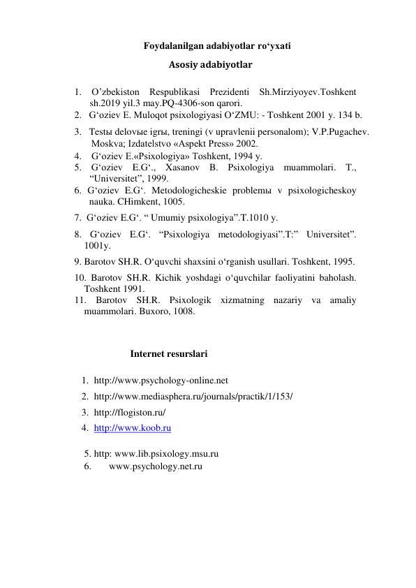 Foydalanilgan adabiyotlar ro‘yxati  
Asosiy adabiyotlar 
1. O’zbekiston Respublikasi Prezidenti Sh.Mirziyoyev.Toshkent 
sh.2019 yil.3 may.PQ-4306-son qarori. 
2.   G‘oziev E. Muloqot psixologiyasi O‘ZMU: - Toshkent 2001 y. 134 b. 
3.   Testы delovыe igrы, treningi (v upravlenii personalom); V.P.Pugachev. 
     Moskva; Izdatelstvo «Aspekt Press» 2002. 
4.    G‘oziev E.«Psixologiya» Toshkent, 1994 y. 
5. G‘oziev E.G‘., Xasanov B. Psixologiya muammolari. T., 
“Universitet”, 1999.  
6. G‘oziev E.G‘. Metodologicheskie problemы v psixologicheskoy                 
nauka. CHimkent, 1005.  
7.  G‘oziev E.G‘. “ Umumiy psixologiya”.T.1010 y.  
8. G‘oziev E.G‘. “Psixologiya metodologiyasi”.T:” Universitet”.   
1001y.  
9. Barotov SH.R. O‘quvchi shaxsini o‘rganish usullari. Toshkent, 1995.  
10. Barotov SH.R. Kichik yoshdagi o‘quvchilar faoliyatini baholash. 
Toshkent 1991.  
11. Barotov SH.R. Psixologik xizmatning nazariy va amaliy 
muammolari. Buxoro, 1008.  
 
Internet resurslari 
1. http://www.psychology-online.net  
2. http://www.mediasphera.ru/journals/practik/1/153/  
3. http://flogiston.ru/  
4. http://www.koob.ru  
5. http: www.lib.psixology.msu.ru 
6. 
www.psychology.net.ru 
