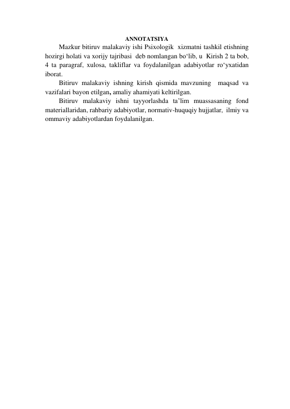  
ANNOTATSIYA 
Mazkur bitiruv malakaviy ishi Psixologik  xizmatni tashkil etishning 
hozirgi holati va xorijy tajribasi  deb nomlangan bo‘lib, u  Kirish 2 ta bob, 
4 ta paragraf, xulosa, takliflar va foydalanilgan adabiyotlar ro‘yxatidan 
iborat.  
Bitiruv malakaviy ishning kirish qismida mavzuning  maqsad va 
vazifalari bayon etilgan, amaliy ahamiyati keltirilgan.   
Bitiruv malakaviy ishni tayyorlashda ta’lim muassasaning fond 
materiallaridan, rahbariy adabiyotlar, normativ-huquqiy hujjatlar,  ilmiy va 
ommaviy adabiyotlardan foydalanilgan.  
  
  
 
